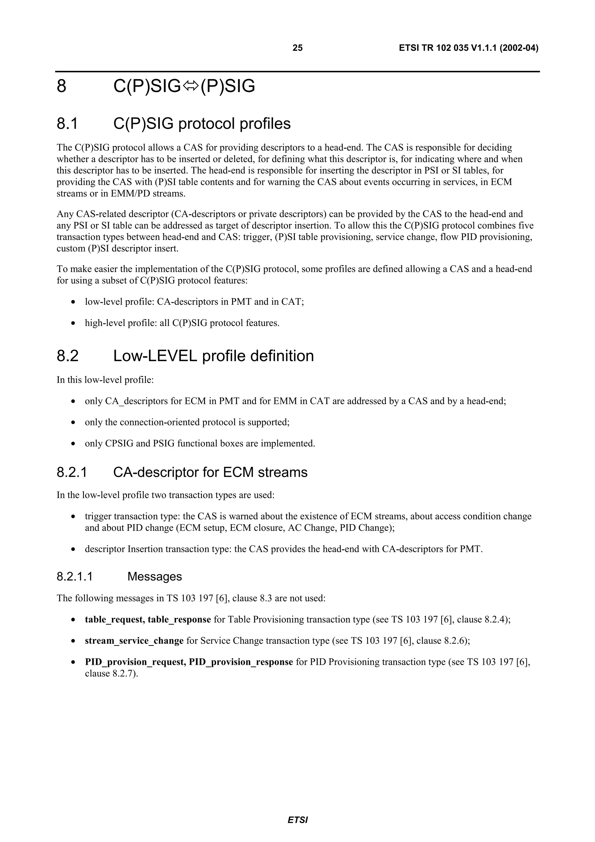 25                         ETSI TR 102 035 V1.1.1 (2002-04)



8              C(P)SIG              (P)SIG

8.1            C(P)SIG protocol profiles
The C(P)SIG protocol allows a CAS for providing descriptors to a head-end. The CAS is responsible for deciding
whether a descriptor has to be inserted or deleted, for defining what this descriptor is, for indicating where and when
this descriptor has to be inserted. The head-end is responsible for inserting the descriptor in PSI or SI tables, for
providing the CAS with (P)SI table contents and for warning the CAS about events occurring in services, in ECM
streams or in EMM/PD streams.

Any CAS-related descriptor (CA-descriptors or private descriptors) can be provided by the CAS to the head-end and
any PSI or SI table can be addressed as target of descriptor insertion. To allow this the C(P)SIG protocol combines five
transaction types between head-end and CAS: trigger, (P)SI table provisioning, service change, flow PID provisioning,
custom (P)SI descriptor insert.

To make easier the implementation of the C(P)SIG protocol, some profiles are defined allowing a CAS and a head-end
for using a subset of C(P)SIG protocol features:

    • low-level profile: CA-descriptors in PMT and in CAT;

    • high-level profile: all C(P)SIG protocol features.


8.2            Low-LEVEL profile definition
In this low-level profile:

    • only CA_descriptors for ECM in PMT and for EMM in CAT are addressed by a CAS and by a head-end;

    • only the connection-oriented protocol is supported;

    • only CPSIG and PSIG functional boxes are implemented.


8.2.1          CA-descriptor for ECM streams
In the low-level profile two transaction types are used:

    • trigger transaction type: the CAS is warned about the existence of ECM streams, about access condition change
      and about PID change (ECM setup, ECM closure, AC Change, PID Change);

    • descriptor Insertion transaction type: the CAS provides the head-end with CA-descriptors for PMT.

8.2.1.1           Messages
The following messages in TS 103 197 [6], clause 8.3 are not used:

    • table_request, table_response for Table Provisioning transaction type (see TS 103 197 [6], clause 8.2.4);

    • stream_service_change for Service Change transaction type (see TS 103 197 [6], clause 8.2.6);

    • PID_provision_request, PID_provision_response for PID Provisioning transaction type (see TS 103 197 [6],
      clause 8.2.7).




                                                           ETSI
 