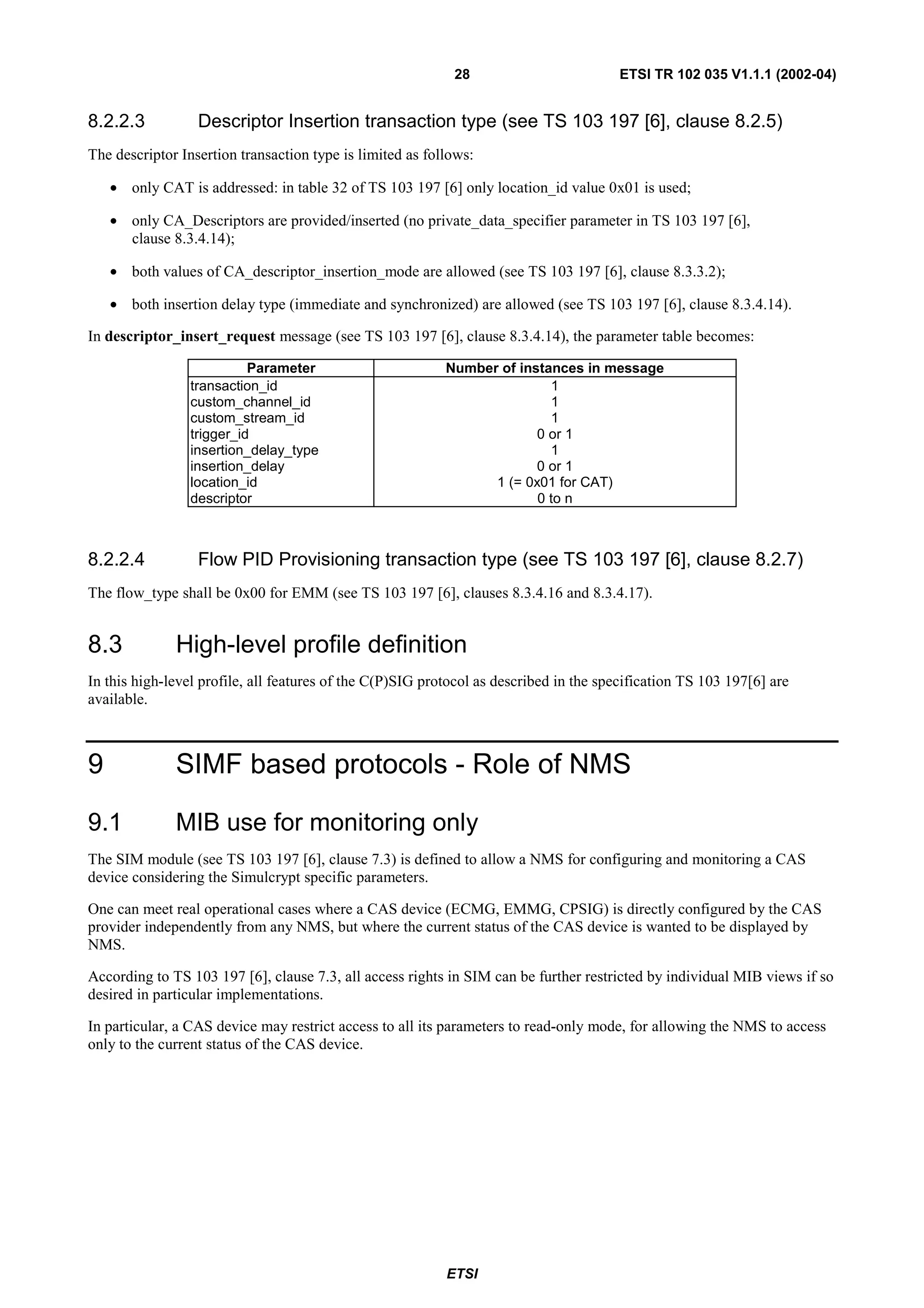28                         ETSI TR 102 035 V1.1.1 (2002-04)


8.2.2.3           Descriptor Insertion transaction type (see TS 103 197 [6], clause 8.2.5)
The descriptor Insertion transaction type is limited as follows:

    • only CAT is addressed: in table 32 of TS 103 197 [6] only location_id value 0x01 is used;

    • only CA_Descriptors are provided/inserted (no private_data_specifier parameter in TS 103 197 [6],
      clause 8.3.4.14);

    • both values of CA_descriptor_insertion_mode are allowed (see TS 103 197 [6], clause 8.3.3.2);

    • both insertion delay type (immediate and synchronized) are allowed (see TS 103 197 [6], clause 8.3.4.14).

In descriptor_insert_request message (see TS 103 197 [6], clause 8.3.4.14), the parameter table becomes:

                           Parameter                       Number of instances in message
                 transaction_id                                           1
                 custom_channel_id                                        1
                 custom_stream_id                                         1
                 trigger_id                                             0 or 1
                 insertion_delay_type                                     1
                 insertion_delay                                        0 or 1
                 location_id                                     1 (= 0x01 for CAT)
                 descriptor                                             0 to n



8.2.2.4           Flow PID Provisioning transaction type (see TS 103 197 [6], clause 8.2.7)
The flow_type shall be 0x00 for EMM (see TS 103 197 [6], clauses 8.3.4.16 and 8.3.4.17).


8.3           High-level profile definition
In this high-level profile, all features of the C(P)SIG protocol as described in the specification TS 103 197[6] are
available.



9             SIMF based protocols - Role of NMS

9.1           MIB use for monitoring only
The SIM module (see TS 103 197 [6], clause 7.3) is defined to allow a NMS for configuring and monitoring a CAS
device considering the Simulcrypt specific parameters.

One can meet real operational cases where a CAS device (ECMG, EMMG, CPSIG) is directly configured by the CAS
provider independently from any NMS, but where the current status of the CAS device is wanted to be displayed by
NMS.

According to TS 103 197 [6], clause 7.3, all access rights in SIM can be further restricted by individual MIB views if so
desired in particular implementations.

In particular, a CAS device may restrict access to all its parameters to read-only mode, for allowing the NMS to access
only to the current status of the CAS device.




                                                           ETSI
 