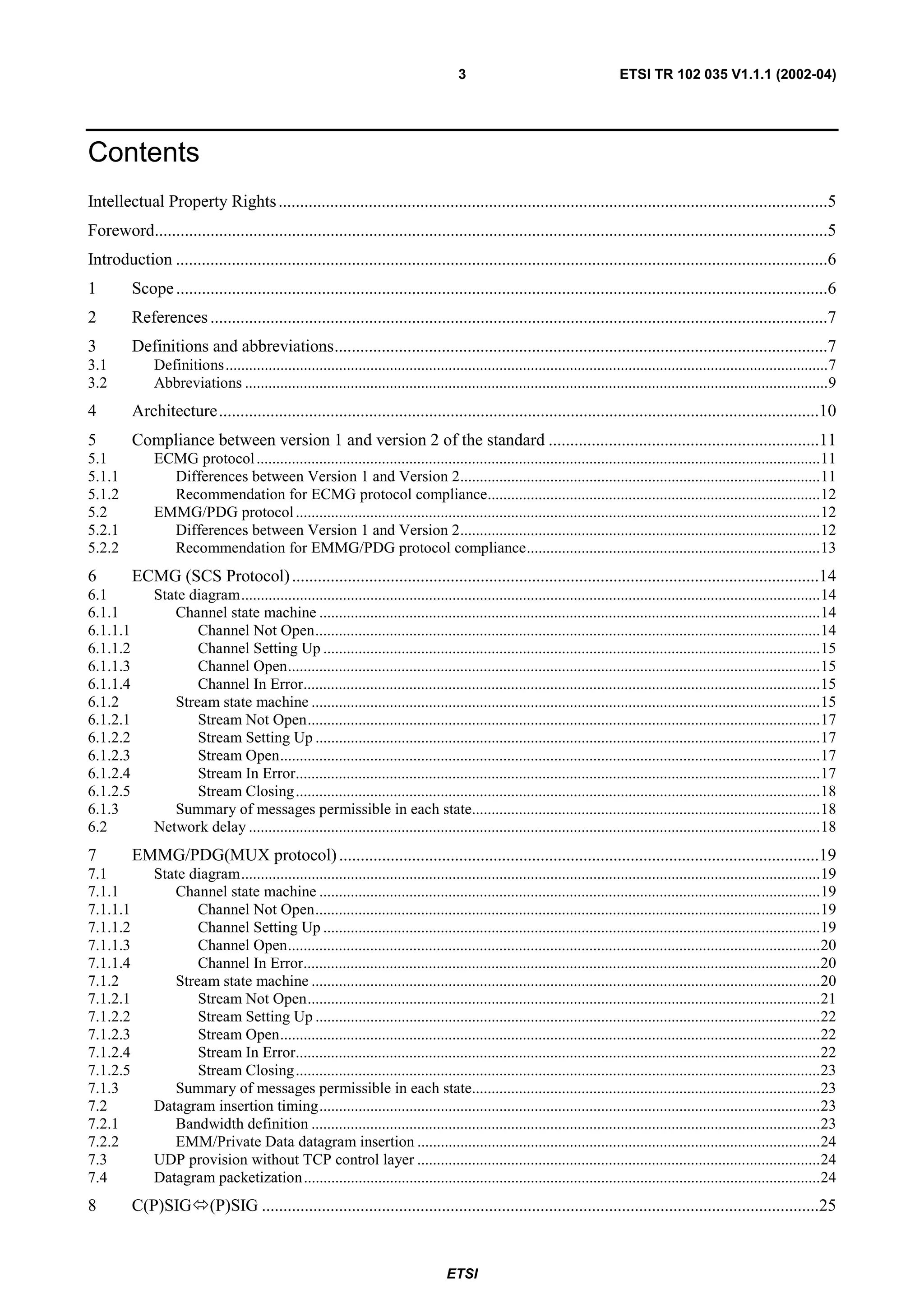 3                                      ETSI TR 102 035 V1.1.1 (2002-04)




Contents
Intellectual Property Rights ................................................................................................................................5
Foreword.............................................................................................................................................................5
Introduction ........................................................................................................................................................6
1         Scope ........................................................................................................................................................6
2         References ................................................................................................................................................7
3         Definitions and abbreviations...................................................................................................................7
3.1           Definitions..........................................................................................................................................................7
3.2           Abbreviations .....................................................................................................................................................9
4         Architecture............................................................................................................................................10
5         Compliance between version 1 and version 2 of the standard ...............................................................11
5.1           ECMG protocol ................................................................................................................................................11
5.1.1           Differences between Version 1 and Version 2............................................................................................11
5.1.2           Recommendation for ECMG protocol compliance.....................................................................................12
5.2           EMMG/PDG protocol ......................................................................................................................................12
5.2.1           Differences between Version 1 and Version 2............................................................................................12
5.2.2           Recommendation for EMMG/PDG protocol compliance...........................................................................13
6         ECMG (SCS Protocol) ...........................................................................................................................14
6.1           State diagram....................................................................................................................................................14
6.1.1            Channel state machine ................................................................................................................................14
6.1.1.1              Channel Not Open.................................................................................................................................14
6.1.1.2              Channel Setting Up ...............................................................................................................................15
6.1.1.3              Channel Open........................................................................................................................................15
6.1.1.4              Channel In Error....................................................................................................................................15
6.1.2            Stream state machine ..................................................................................................................................15
6.1.2.1              Stream Not Open...................................................................................................................................17
6.1.2.2              Stream Setting Up .................................................................................................................................17
6.1.2.3              Stream Open..........................................................................................................................................17
6.1.2.4              Stream In Error......................................................................................................................................17
6.1.2.5              Stream Closing ......................................................................................................................................18
6.1.3            Summary of messages permissible in each state.........................................................................................18
6.2           Network delay ..................................................................................................................................................18
7         EMMG/PDG(MUX protocol) ................................................................................................................19
7.1           State diagram....................................................................................................................................................19
7.1.1            Channel state machine ................................................................................................................................19
7.1.1.1              Channel Not Open.................................................................................................................................19
7.1.1.2              Channel Setting Up ...............................................................................................................................19
7.1.1.3              Channel Open........................................................................................................................................20
7.1.1.4              Channel In Error....................................................................................................................................20
7.1.2            Stream state machine ..................................................................................................................................20
7.1.2.1              Stream Not Open...................................................................................................................................21
7.1.2.2              Stream Setting Up .................................................................................................................................22
7.1.2.3              Stream Open..........................................................................................................................................22
7.1.2.4              Stream In Error......................................................................................................................................22
7.1.2.5              Stream Closing ......................................................................................................................................23
7.1.3            Summary of messages permissible in each state.........................................................................................23
7.2           Datagram insertion timing................................................................................................................................23
7.2.1            Bandwidth definition ..................................................................................................................................23
7.2.2            EMM/Private Data datagram insertion .......................................................................................................24
7.3           UDP provision without TCP control layer .......................................................................................................24
7.4           Datagram packetization ....................................................................................................................................24
8         C(P)SIG          (P)SIG ..................................................................................................................................25


                                                                                     ETSI
 