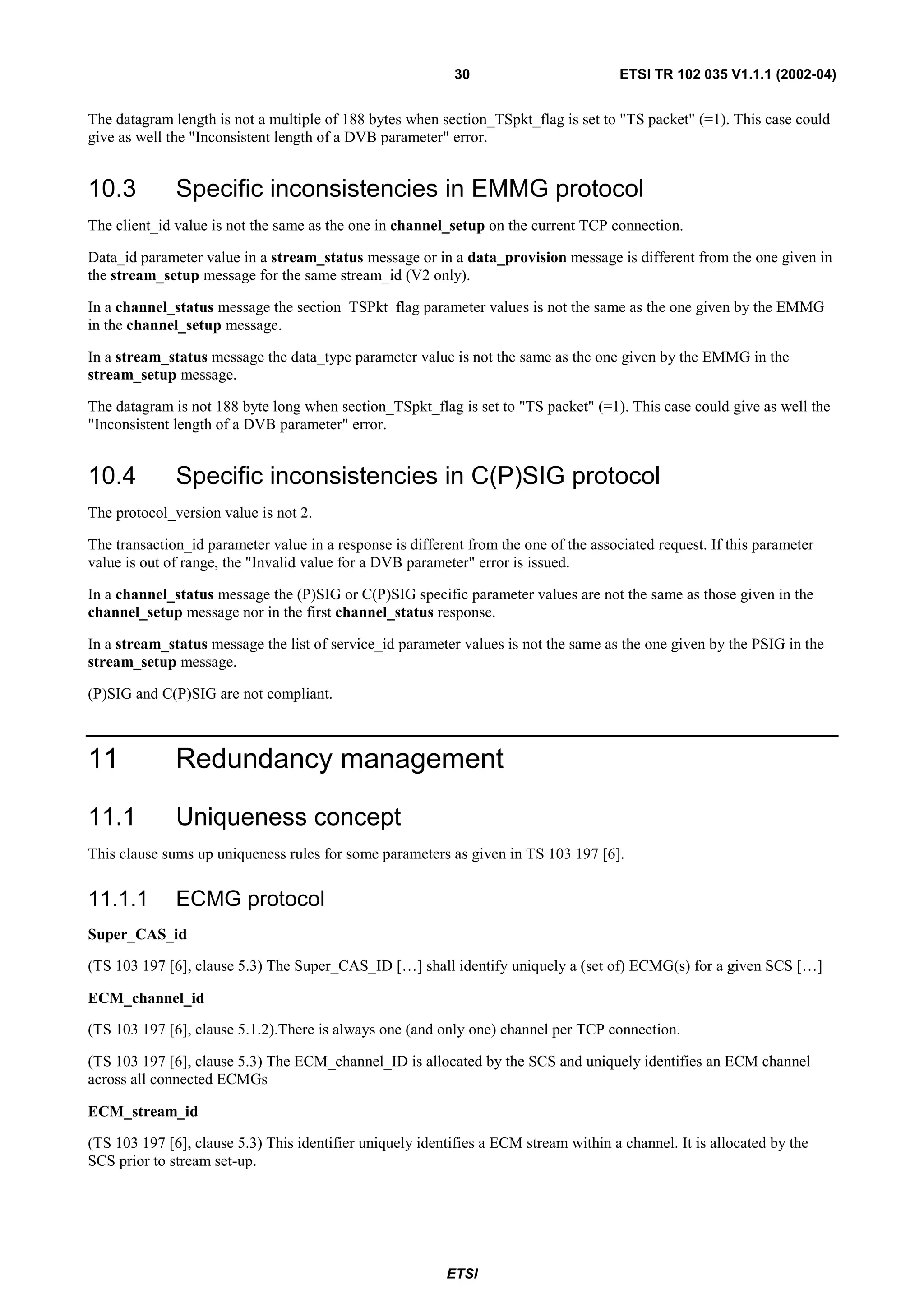 30                         ETSI TR 102 035 V1.1.1 (2002-04)


The datagram length is not a multiple of 188 bytes when section_TSpkt_flag is set to "TS packet" (=1). This case could
give as well the "Inconsistent length of a DVB parameter" error.


10.3          Specific inconsistencies in EMMG protocol
The client_id value is not the same as the one in channel_setup on the current TCP connection.

Data_id parameter value in a stream_status message or in a data_provision message is different from the one given in
the stream_setup message for the same stream_id (V2 only).

In a channel_status message the section_TSPkt_flag parameter values is not the same as the one given by the EMMG
in the channel_setup message.

In a stream_status message the data_type parameter value is not the same as the one given by the EMMG in the
stream_setup message.

The datagram is not 188 byte long when section_TSpkt_flag is set to "TS packet" (=1). This case could give as well the
"Inconsistent length of a DVB parameter" error.


10.4          Specific inconsistencies in C(P)SIG protocol
The protocol_version value is not 2.

The transaction_id parameter value in a response is different from the one of the associated request. If this parameter
value is out of range, the "Invalid value for a DVB parameter" error is issued.

In a channel_status message the (P)SIG or C(P)SIG specific parameter values are not the same as those given in the
channel_setup message nor in the first channel_status response.

In a stream_status message the list of service_id parameter values is not the same as the one given by the PSIG in the
stream_setup message.

(P)SIG and C(P)SIG are not compliant.



11            Redundancy management

11.1          Uniqueness concept
This clause sums up uniqueness rules for some parameters as given in TS 103 197 [6].


11.1.1        ECMG protocol
Super_CAS_id

(TS 103 197 [6], clause 5.3) The Super_CAS_ID […] shall identify uniquely a (set of) ECMG(s) for a given SCS […]

ECM_channel_id

(TS 103 197 [6], clause 5.1.2).There is always one (and only one) channel per TCP connection.

(TS 103 197 [6], clause 5.3) The ECM_channel_ID is allocated by the SCS and uniquely identifies an ECM channel
across all connected ECMGs

ECM_stream_id

(TS 103 197 [6], clause 5.3) This identifier uniquely identifies a ECM stream within a channel. It is allocated by the
SCS prior to stream set-up.




                                                          ETSI
 