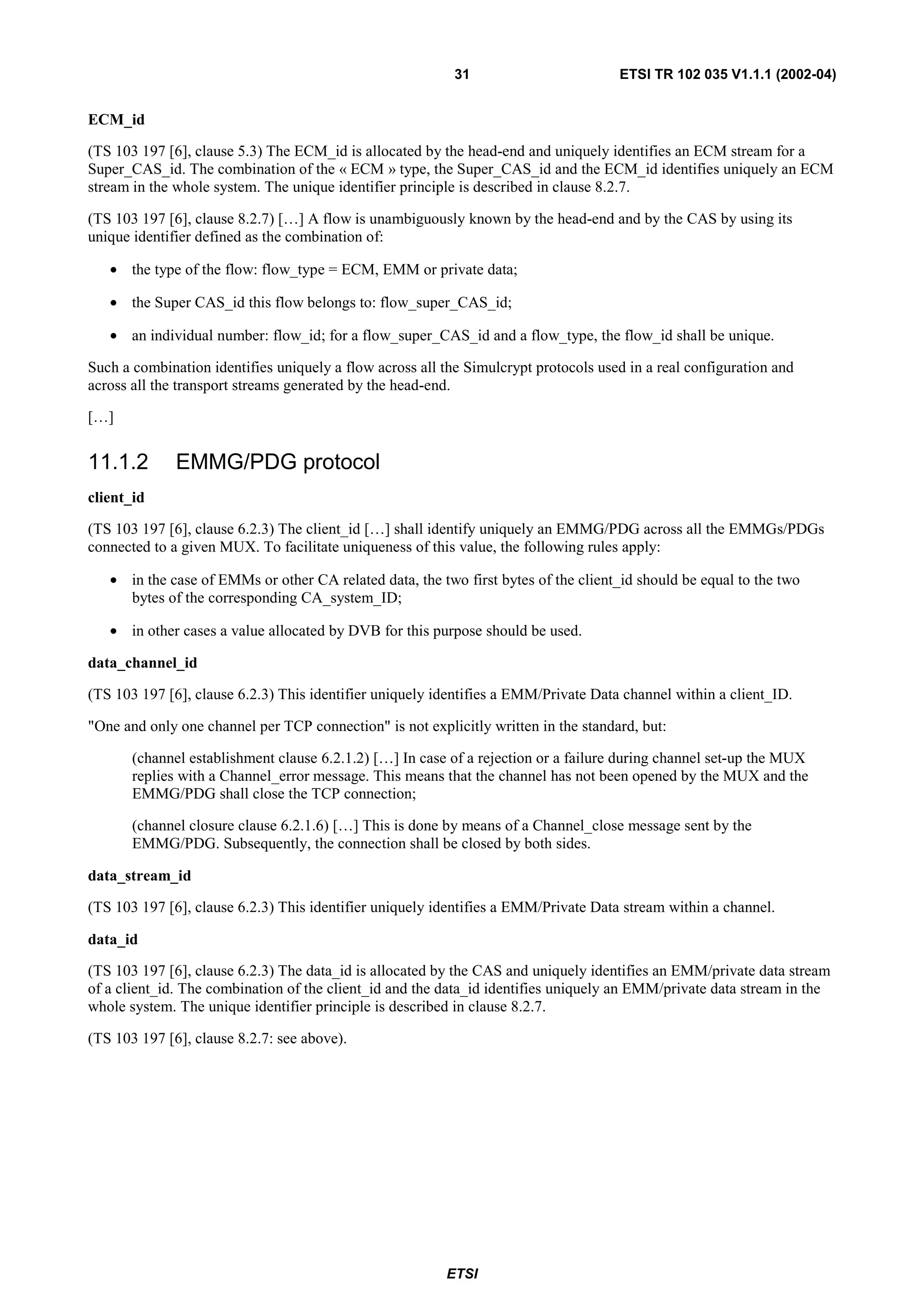 31                        ETSI TR 102 035 V1.1.1 (2002-04)


ECM_id

(TS 103 197 [6], clause 5.3) The ECM_id is allocated by the head-end and uniquely identifies an ECM stream for a
Super_CAS_id. The combination of the « ECM » type, the Super_CAS_id and the ECM_id identifies uniquely an ECM
stream in the whole system. The unique identifier principle is described in clause 8.2.7.

(TS 103 197 [6], clause 8.2.7) […] A flow is unambiguously known by the head-end and by the CAS by using its
unique identifier defined as the combination of:

   • the type of the flow: flow_type = ECM, EMM or private data;

   • the Super CAS_id this flow belongs to: flow_super_CAS_id;

   • an individual number: flow_id; for a flow_super_CAS_id and a flow_type, the flow_id shall be unique.

Such a combination identifies uniquely a flow across all the Simulcrypt protocols used in a real configuration and
across all the transport streams generated by the head-end.

[…]


11.1.2        EMMG/PDG protocol
client_id

(TS 103 197 [6], clause 6.2.3) The client_id […] shall identify uniquely an EMMG/PDG across all the EMMGs/PDGs
connected to a given MUX. To facilitate uniqueness of this value, the following rules apply:

   • in the case of EMMs or other CA related data, the two first bytes of the client_id should be equal to the two
     bytes of the corresponding CA_system_ID;

   • in other cases a value allocated by DVB for this purpose should be used.

data_channel_id

(TS 103 197 [6], clause 6.2.3) This identifier uniquely identifies a EMM/Private Data channel within a client_ID.

"One and only one channel per TCP connection" is not explicitly written in the standard, but:

       (channel establishment clause 6.2.1.2) […] In case of a rejection or a failure during channel set-up the MUX
       replies with a Channel_error message. This means that the channel has not been opened by the MUX and the
       EMMG/PDG shall close the TCP connection;

       (channel closure clause 6.2.1.6) […] This is done by means of a Channel_close message sent by the
       EMMG/PDG. Subsequently, the connection shall be closed by both sides.

data_stream_id

(TS 103 197 [6], clause 6.2.3) This identifier uniquely identifies a EMM/Private Data stream within a channel.

data_id

(TS 103 197 [6], clause 6.2.3) The data_id is allocated by the CAS and uniquely identifies an EMM/private data stream
of a client_id. The combination of the client_id and the data_id identifies uniquely an EMM/private data stream in the
whole system. The unique identifier principle is described in clause 8.2.7.

(TS 103 197 [6], clause 8.2.7: see above).




                                                         ETSI
 