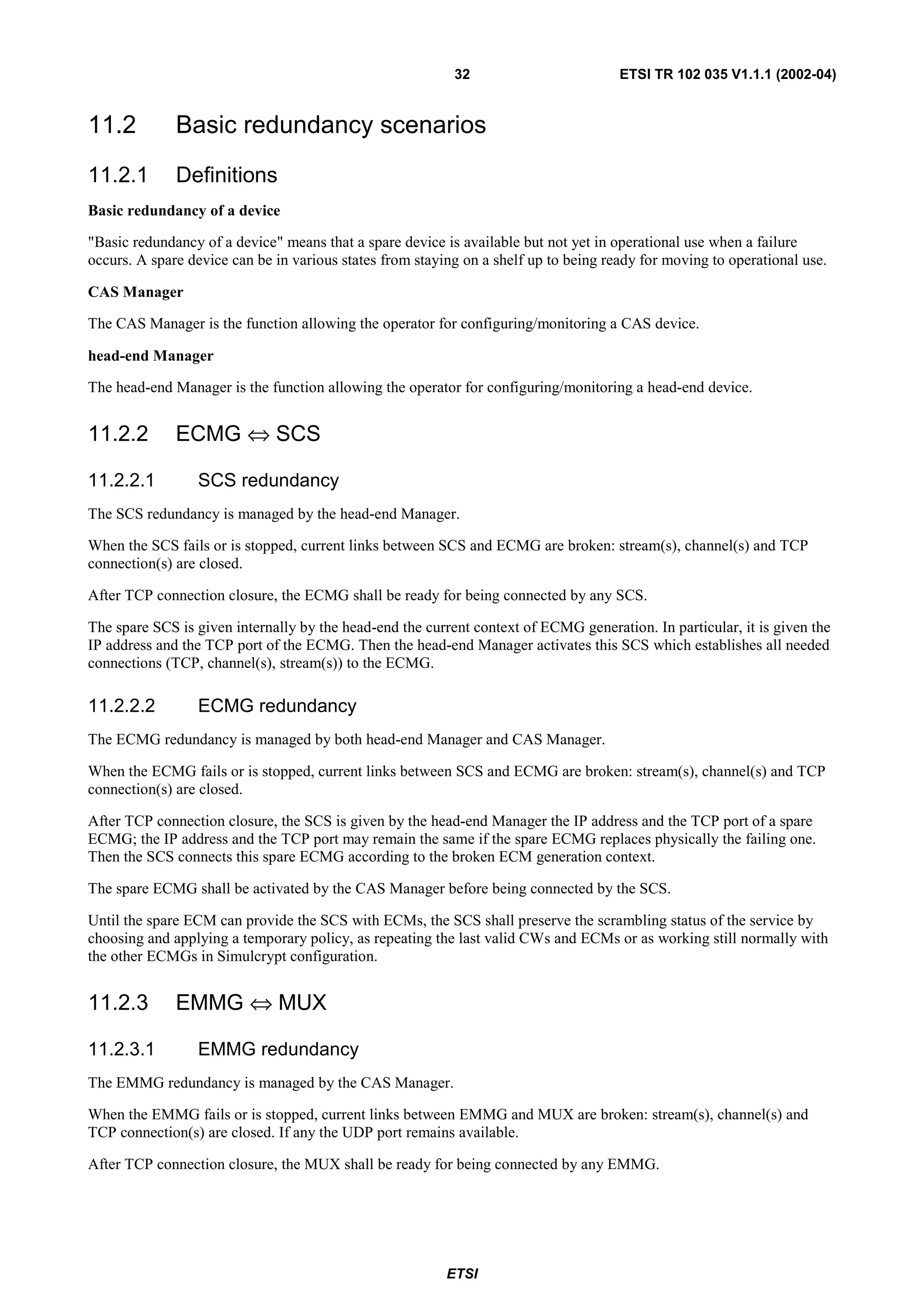32                         ETSI TR 102 035 V1.1.1 (2002-04)


11.2          Basic redundancy scenarios
11.2.1        Definitions
Basic redundancy of a device

"Basic redundancy of a device" means that a spare device is available but not yet in operational use when a failure
occurs. A spare device can be in various states from staying on a shelf up to being ready for moving to operational use.

CAS Manager

The CAS Manager is the function allowing the operator for configuring/monitoring a CAS device.

head-end Manager

The head-end Manager is the function allowing the operator for configuring/monitoring a head-end device.


11.2.2        ECMG ⇔ SCS

11.2.2.1         SCS redundancy
The SCS redundancy is managed by the head-end Manager.

When the SCS fails or is stopped, current links between SCS and ECMG are broken: stream(s), channel(s) and TCP
connection(s) are closed.

After TCP connection closure, the ECMG shall be ready for being connected by any SCS.

The spare SCS is given internally by the head-end the current context of ECMG generation. In particular, it is given the
IP address and the TCP port of the ECMG. Then the head-end Manager activates this SCS which establishes all needed
connections (TCP, channel(s), stream(s)) to the ECMG.

11.2.2.2         ECMG redundancy
The ECMG redundancy is managed by both head-end Manager and CAS Manager.

When the ECMG fails or is stopped, current links between SCS and ECMG are broken: stream(s), channel(s) and TCP
connection(s) are closed.

After TCP connection closure, the SCS is given by the head-end Manager the IP address and the TCP port of a spare
ECMG; the IP address and the TCP port may remain the same if the spare ECMG replaces physically the failing one.
Then the SCS connects this spare ECMG according to the broken ECM generation context.

The spare ECMG shall be activated by the CAS Manager before being connected by the SCS.

Until the spare ECM can provide the SCS with ECMs, the SCS shall preserve the scrambling status of the service by
choosing and applying a temporary policy, as repeating the last valid CWs and ECMs or as working still normally with
the other ECMGs in Simulcrypt configuration.


11.2.3        EMMG ⇔ MUX

11.2.3.1         EMMG redundancy
The EMMG redundancy is managed by the CAS Manager.

When the EMMG fails or is stopped, current links between EMMG and MUX are broken: stream(s), channel(s) and
TCP connection(s) are closed. If any the UDP port remains available.

After TCP connection closure, the MUX shall be ready for being connected by any EMMG.




                                                          ETSI
 
