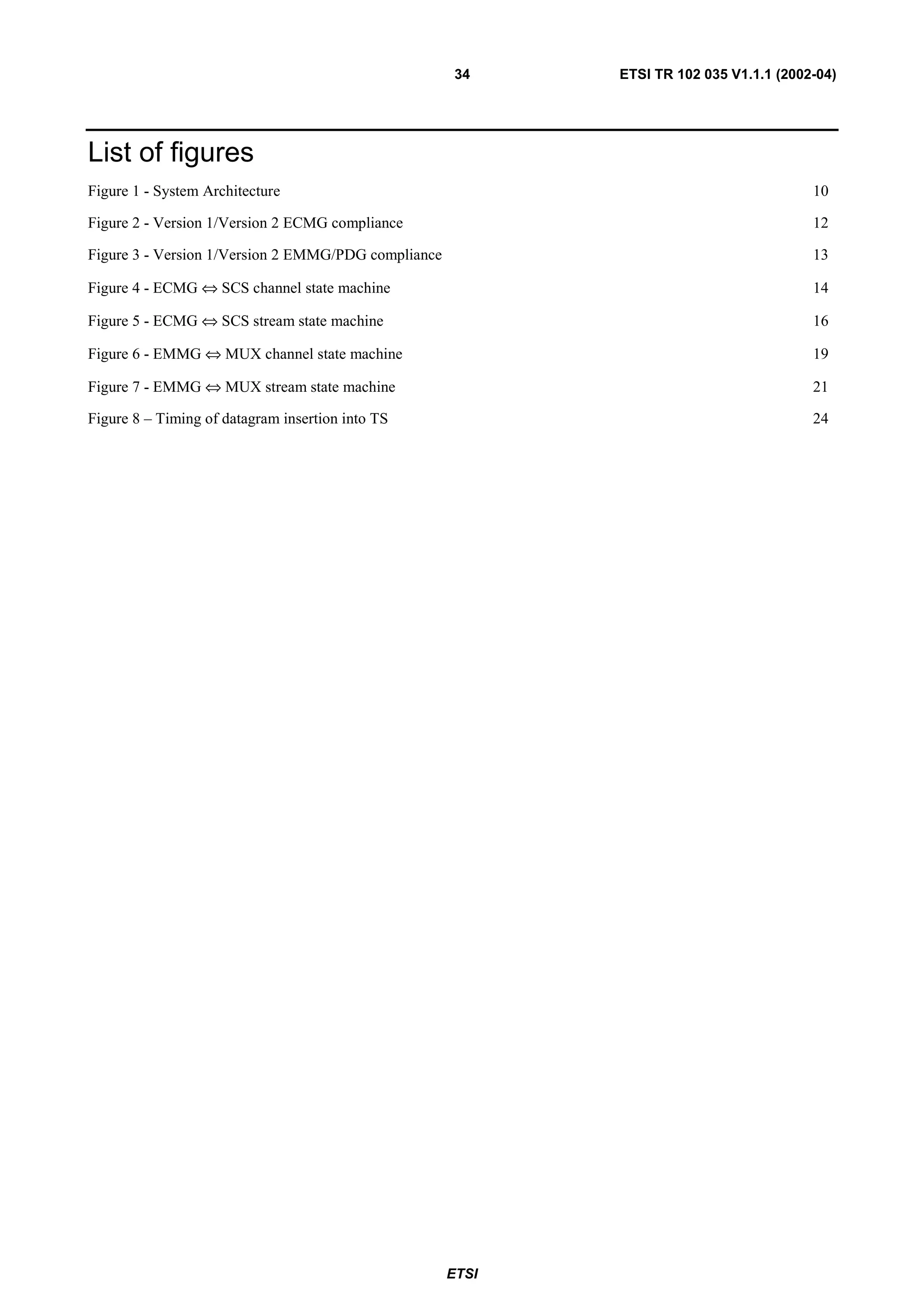 34    ETSI TR 102 035 V1.1.1 (2002-04)




List of figures
Figure 1 - System Architecture                                                          10

Figure 2 - Version 1/Version 2 ECMG compliance                                          12

Figure 3 - Version 1/Version 2 EMMG/PDG compliance                                      13

Figure 4 - ECMG ⇔ SCS channel state machine                                             14

Figure 5 - ECMG ⇔ SCS stream state machine                                              16

Figure 6 - EMMG ⇔ MUX channel state machine                                             19

Figure 7 - EMMG ⇔ MUX stream state machine                                              21

Figure 8 – Timing of datagram insertion into TS                                         24




                                                     ETSI
 