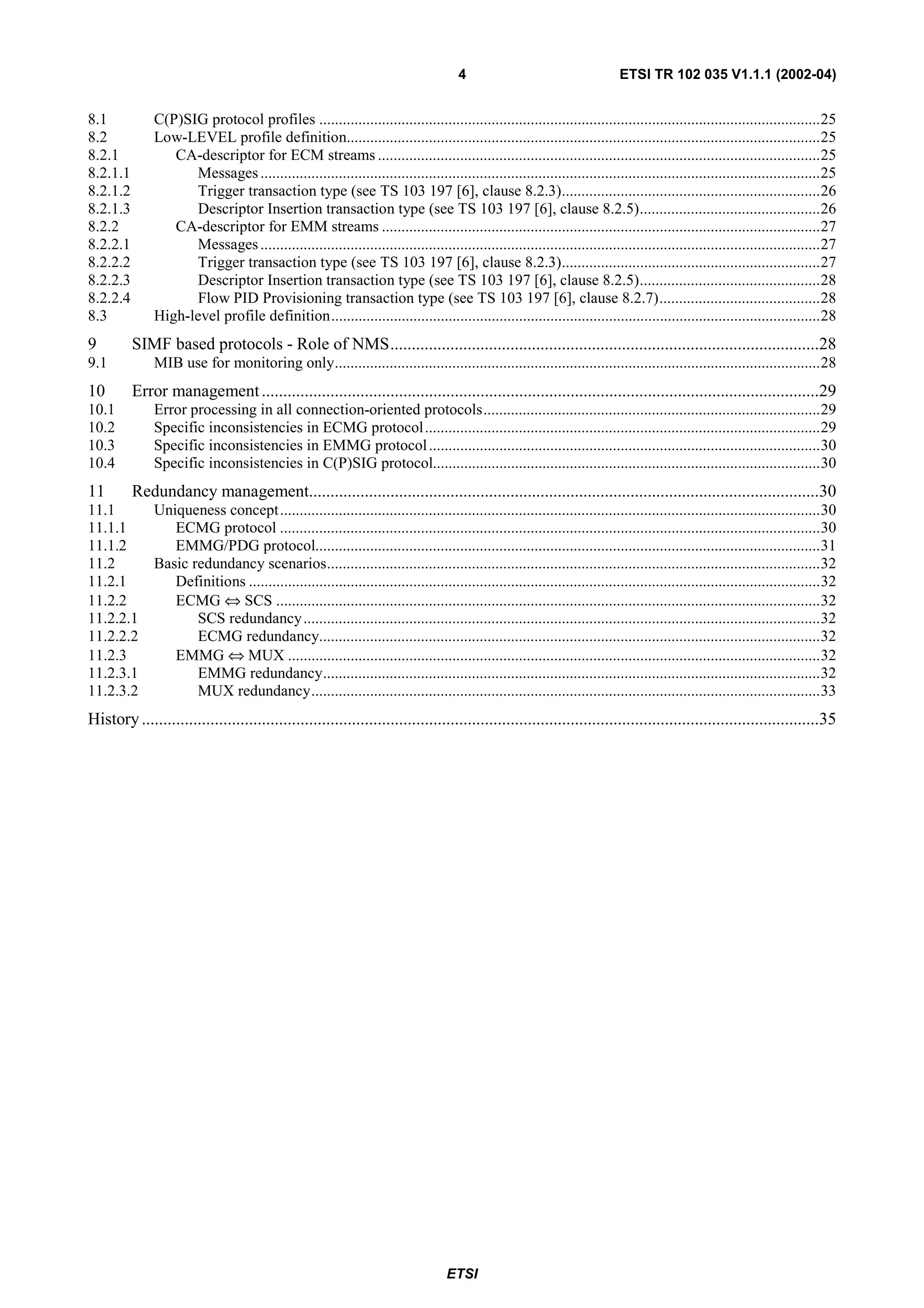 4                                      ETSI TR 102 035 V1.1.1 (2002-04)


8.1           C(P)SIG protocol profiles ................................................................................................................................25
8.2           Low-LEVEL profile definition.........................................................................................................................25
8.2.1            CA-descriptor for ECM streams .................................................................................................................25
8.2.1.1             Messages ...............................................................................................................................................25
8.2.1.2             Trigger transaction type (see TS 103 197 [6], clause 8.2.3)..................................................................26
8.2.1.3             Descriptor Insertion transaction type (see TS 103 197 [6], clause 8.2.5)..............................................26
8.2.2            CA-descriptor for EMM streams ................................................................................................................27
8.2.2.1             Messages ...............................................................................................................................................27
8.2.2.2             Trigger transaction type (see TS 103 197 [6], clause 8.2.3)..................................................................27
8.2.2.3             Descriptor Insertion transaction type (see TS 103 197 [6], clause 8.2.5)..............................................28
8.2.2.4             Flow PID Provisioning transaction type (see TS 103 197 [6], clause 8.2.7).........................................28
8.3           High-level profile definition.............................................................................................................................28
9         SIMF based protocols - Role of NMS....................................................................................................28
9.1           MIB use for monitoring only............................................................................................................................28
10        Error management ..................................................................................................................................29
10.1          Error processing in all connection-oriented protocols......................................................................................29
10.2          Specific inconsistencies in ECMG protocol.....................................................................................................29
10.3          Specific inconsistencies in EMMG protocol ....................................................................................................30
10.4          Specific inconsistencies in C(P)SIG protocol...................................................................................................30
11        Redundancy management.......................................................................................................................30
11.1          Uniqueness concept..........................................................................................................................................30
11.1.1           ECMG protocol ..........................................................................................................................................30
11.1.2           EMMG/PDG protocol.................................................................................................................................31
11.2          Basic redundancy scenarios..............................................................................................................................32
11.2.1           Definitions ..................................................................................................................................................32
11.2.2           ECMG ⇔ SCS ...........................................................................................................................................32
11.2.2.1             SCS redundancy ....................................................................................................................................32
11.2.2.2             ECMG redundancy................................................................................................................................32
11.2.3           EMMG ⇔ MUX ........................................................................................................................................32
11.2.3.1             EMMG redundancy...............................................................................................................................32
11.2.3.2             MUX redundancy..................................................................................................................................33
History ..............................................................................................................................................................35




                                                                                   ETSI
 