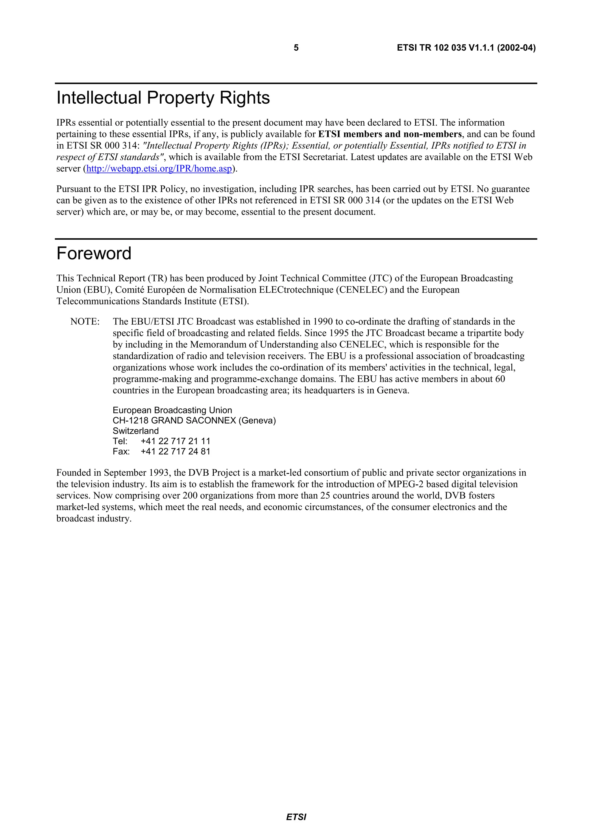 5                         ETSI TR 102 035 V1.1.1 (2002-04)




Intellectual Property Rights
IPRs essential or potentially essential to the present document may have been declared to ETSI. The information
pertaining to these essential IPRs, if any, is publicly available for ETSI members and non-members, and can be found
in ETSI SR 000 314: "Intellectual Property Rights (IPRs); Essential, or potentially Essential, IPRs notified to ETSI in
respect of ETSI standards", which is available from the ETSI Secretariat. Latest updates are available on the ETSI Web
server (http://webapp.etsi.org/IPR/home.asp).

Pursuant to the ETSI IPR Policy, no investigation, including IPR searches, has been carried out by ETSI. No guarantee
can be given as to the existence of other IPRs not referenced in ETSI SR 000 314 (or the updates on the ETSI Web
server) which are, or may be, or may become, essential to the present document.



Foreword
This Technical Report (TR) has been produced by Joint Technical Committee (JTC) of the European Broadcasting
Union (EBU), Comité Européen de Normalisation ELECtrotechnique (CENELEC) and the European
Telecommunications Standards Institute (ETSI).

   NOTE:      The EBU/ETSI JTC Broadcast was established in 1990 to co-ordinate the drafting of standards in the
              specific field of broadcasting and related fields. Since 1995 the JTC Broadcast became a tripartite body
              by including in the Memorandum of Understanding also CENELEC, which is responsible for the
              standardization of radio and television receivers. The EBU is a professional association of broadcasting
              organizations whose work includes the co-ordination of its members' activities in the technical, legal,
              programme-making and programme-exchange domains. The EBU has active members in about 60
              countries in the European broadcasting area; its headquarters is in Geneva.

              European Broadcasting Union
              CH-1218 GRAND SACONNEX (Geneva)
              Switzerland
              Tel: +41 22 717 21 11
              Fax: +41 22 717 24 81

Founded in September 1993, the DVB Project is a market-led consortium of public and private sector organizations in
the television industry. Its aim is to establish the framework for the introduction of MPEG-2 based digital television
services. Now comprising over 200 organizations from more than 25 countries around the world, DVB fosters
market-led systems, which meet the real needs, and economic circumstances, of the consumer electronics and the
broadcast industry.




                                                         ETSI
 