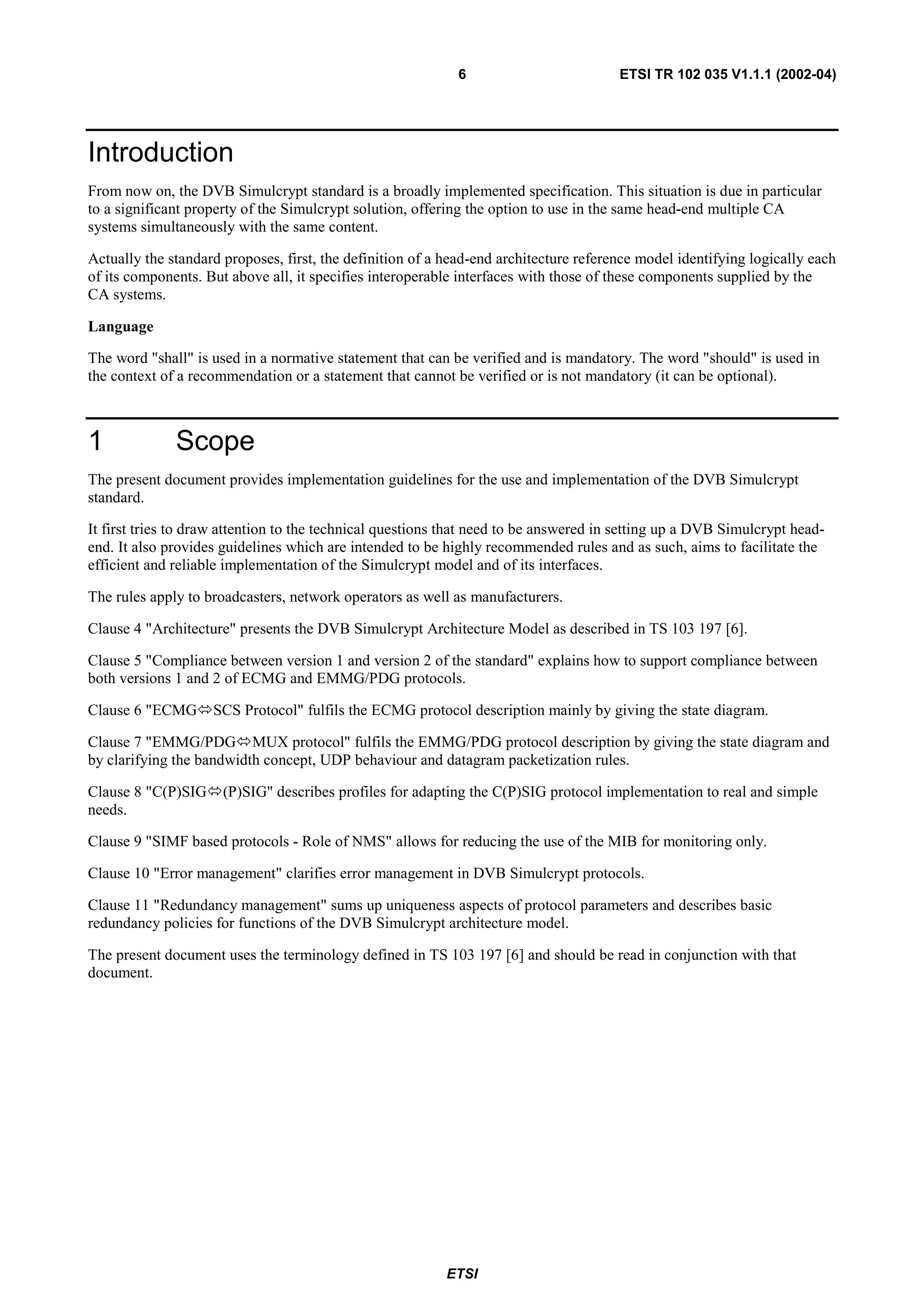 6                          ETSI TR 102 035 V1.1.1 (2002-04)




Introduction
From now on, the DVB Simulcrypt standard is a broadly implemented specification. This situation is due in particular
to a significant property of the Simulcrypt solution, offering the option to use in the same head-end multiple CA
systems simultaneously with the same content.

Actually the standard proposes, first, the definition of a head-end architecture reference model identifying logically each
of its components. But above all, it specifies interoperable interfaces with those of these components supplied by the
CA systems.

Language

The word "shall" is used in a normative statement that can be verified and is mandatory. The word "should" is used in
the context of a recommendation or a statement that cannot be verified or is not mandatory (it can be optional).



1             Scope
The present document provides implementation guidelines for the use and implementation of the DVB Simulcrypt
standard.

It first tries to draw attention to the technical questions that need to be answered in setting up a DVB Simulcrypt head-
end. It also provides guidelines which are intended to be highly recommended rules and as such, aims to facilitate the
efficient and reliable implementation of the Simulcrypt model and of its interfaces.

The rules apply to broadcasters, network operators as well as manufacturers.

Clause 4 "Architecture" presents the DVB Simulcrypt Architecture Model as described in TS 103 197 [6].

Clause 5 "Compliance between version 1 and version 2 of the standard" explains how to support compliance between
both versions 1 and 2 of ECMG and EMMG/PDG protocols.

Clause 6 "ECMG      SCS Protocol" fulfils the ECMG protocol description mainly by giving the state diagram.

Clause 7 "EMMG/PDG MUX protocol" fulfils the EMMG/PDG protocol description by giving the state diagram and
by clarifying the bandwidth concept, UDP behaviour and datagram packetization rules.

Clause 8 "C(P)SIG     (P)SIG" describes profiles for adapting the C(P)SIG protocol implementation to real and simple
needs.

Clause 9 "SIMF based protocols - Role of NMS" allows for reducing the use of the MIB for monitoring only.

Clause 10 "Error management" clarifies error management in DVB Simulcrypt protocols.

Clause 11 "Redundancy management" sums up uniqueness aspects of protocol parameters and describes basic
redundancy policies for functions of the DVB Simulcrypt architecture model.

The present document uses the terminology defined in TS 103 197 [6] and should be read in conjunction with that
document.




                                                          ETSI
 