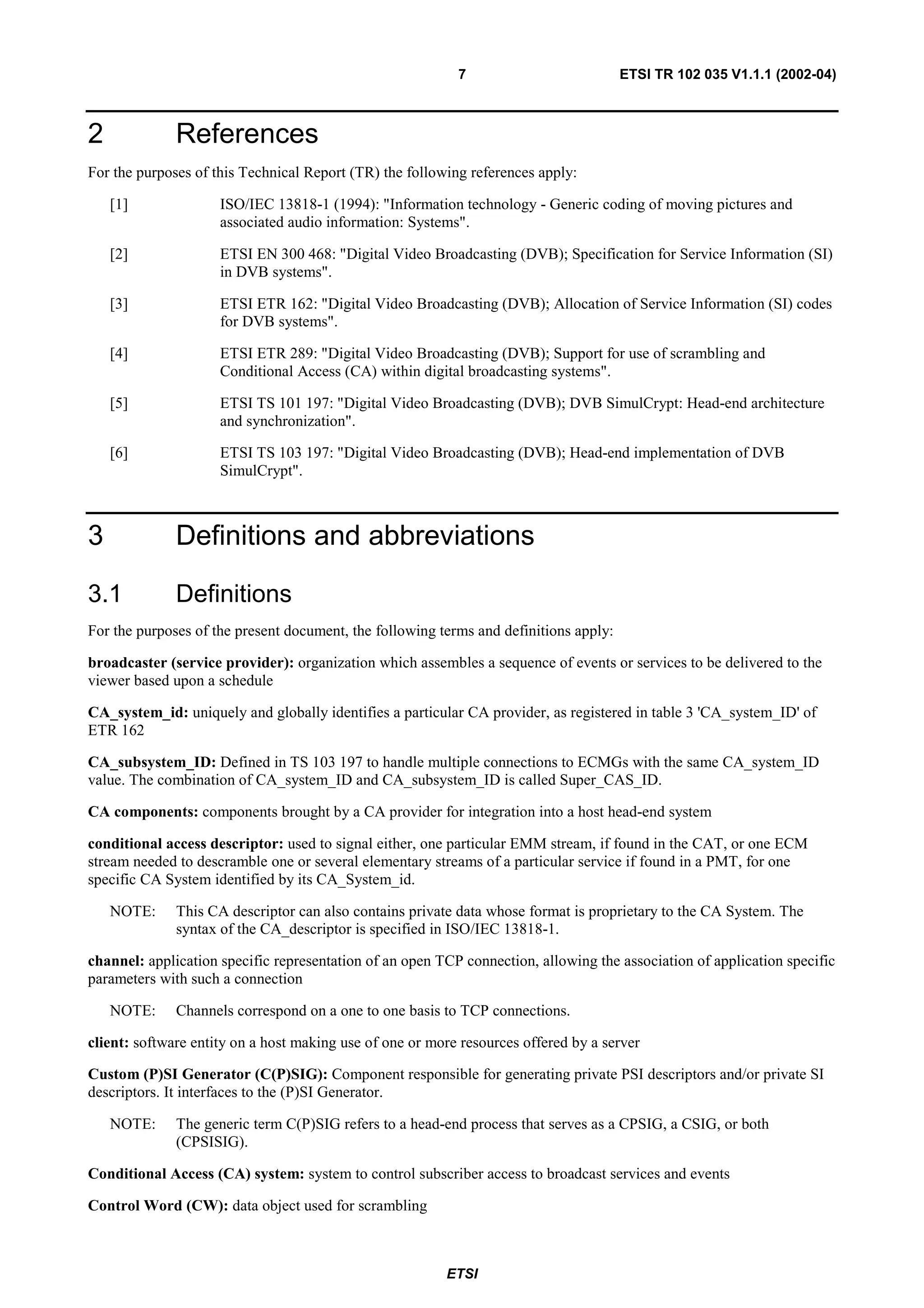 7                           ETSI TR 102 035 V1.1.1 (2002-04)



2             References
For the purposes of this Technical Report (TR) the following references apply:

    [1]              ISO/IEC 13818-1 (1994): "Information technology - Generic coding of moving pictures and
                     associated audio information: Systems".

    [2]              ETSI EN 300 468: "Digital Video Broadcasting (DVB); Specification for Service Information (SI)
                     in DVB systems".

    [3]              ETSI ETR 162: "Digital Video Broadcasting (DVB); Allocation of Service Information (SI) codes
                     for DVB systems".

    [4]              ETSI ETR 289: "Digital Video Broadcasting (DVB); Support for use of scrambling and
                     Conditional Access (CA) within digital broadcasting systems".

    [5]              ETSI TS 101 197: "Digital Video Broadcasting (DVB); DVB SimulCrypt: Head-end architecture
                     and synchronization".

    [6]              ETSI TS 103 197: "Digital Video Broadcasting (DVB); Head-end implementation of DVB
                     SimulCrypt".



3             Definitions and abbreviations

3.1           Definitions
For the purposes of the present document, the following terms and definitions apply:

broadcaster (service provider): organization which assembles a sequence of events or services to be delivered to the
viewer based upon a schedule

CA_system_id: uniquely and globally identifies a particular CA provider, as registered in table 3 'CA_system_ID' of
ETR 162

CA_subsystem_ID: Defined in TS 103 197 to handle multiple connections to ECMGs with the same CA_system_ID
value. The combination of CA_system_ID and CA_subsystem_ID is called Super_CAS_ID.

CA components: components brought by a CA provider for integration into a host head-end system

conditional access descriptor: used to signal either, one particular EMM stream, if found in the CAT, or one ECM
stream needed to descramble one or several elementary streams of a particular service if found in a PMT, for one
specific CA System identified by its CA_System_id.

    NOTE:     This CA descriptor can also contains private data whose format is proprietary to the CA System. The
              syntax of the CA_descriptor is specified in ISO/IEC 13818-1.

channel: application specific representation of an open TCP connection, allowing the association of application specific
parameters with such a connection

    NOTE:     Channels correspond on a one to one basis to TCP connections.

client: software entity on a host making use of one or more resources offered by a server

Custom (P)SI Generator (C(P)SIG): Component responsible for generating private PSI descriptors and/or private SI
descriptors. It interfaces to the (P)SI Generator.

    NOTE:     The generic term C(P)SIG refers to a head-end process that serves as a CPSIG, a CSIG, or both
              (CPSISIG).

Conditional Access (CA) system: system to control subscriber access to broadcast services and events

Control Word (CW): data object used for scrambling



                                                         ETSI
 
