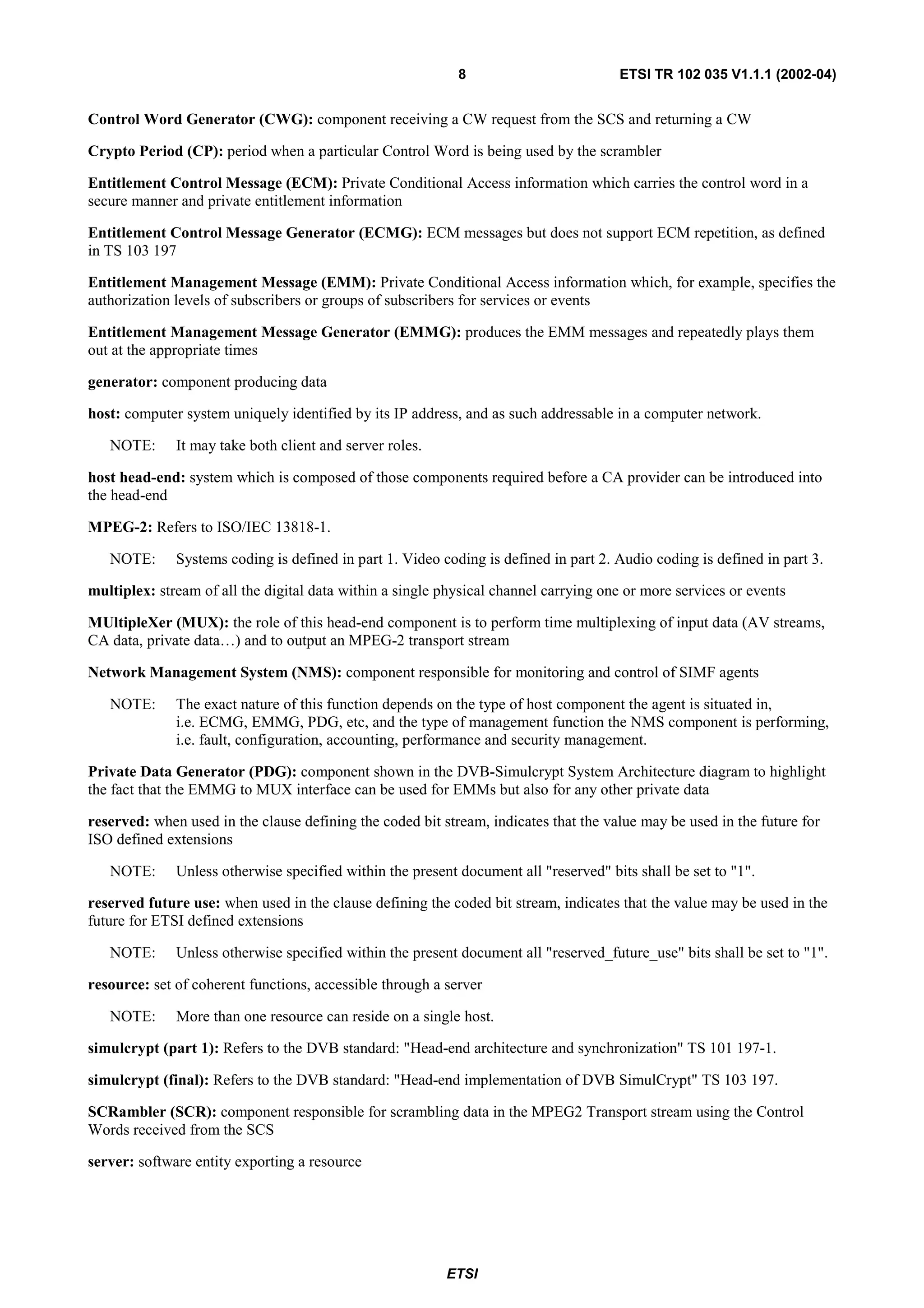 8                         ETSI TR 102 035 V1.1.1 (2002-04)


Control Word Generator (CWG): component receiving a CW request from the SCS and returning a CW

Crypto Period (CP): period when a particular Control Word is being used by the scrambler

Entitlement Control Message (ECM): Private Conditional Access information which carries the control word in a
secure manner and private entitlement information

Entitlement Control Message Generator (ECMG): ECM messages but does not support ECM repetition, as defined
in TS 103 197

Entitlement Management Message (EMM): Private Conditional Access information which, for example, specifies the
authorization levels of subscribers or groups of subscribers for services or events

Entitlement Management Message Generator (EMMG): produces the EMM messages and repeatedly plays them
out at the appropriate times

generator: component producing data

host: computer system uniquely identified by its IP address, and as such addressable in a computer network.

   NOTE:      It may take both client and server roles.

host head-end: system which is composed of those components required before a CA provider can be introduced into
the head-end

MPEG-2: Refers to ISO/IEC 13818-1.

   NOTE:      Systems coding is defined in part 1. Video coding is defined in part 2. Audio coding is defined in part 3.

multiplex: stream of all the digital data within a single physical channel carrying one or more services or events

MUltipleXer (MUX): the role of this head-end component is to perform time multiplexing of input data (AV streams,
CA data, private data…) and to output an MPEG-2 transport stream

Network Management System (NMS): component responsible for monitoring and control of SIMF agents

   NOTE:      The exact nature of this function depends on the type of host component the agent is situated in,
              i.e. ECMG, EMMG, PDG, etc, and the type of management function the NMS component is performing,
              i.e. fault, configuration, accounting, performance and security management.

Private Data Generator (PDG): component shown in the DVB-Simulcrypt System Architecture diagram to highlight
the fact that the EMMG to MUX interface can be used for EMMs but also for any other private data

reserved: when used in the clause defining the coded bit stream, indicates that the value may be used in the future for
ISO defined extensions

   NOTE:      Unless otherwise specified within the present document all "reserved" bits shall be set to "1".

reserved future use: when used in the clause defining the coded bit stream, indicates that the value may be used in the
future for ETSI defined extensions

   NOTE:      Unless otherwise specified within the present document all "reserved_future_use" bits shall be set to "1".

resource: set of coherent functions, accessible through a server

   NOTE:      More than one resource can reside on a single host.

simulcrypt (part 1): Refers to the DVB standard: "Head-end architecture and synchronization" TS 101 197-1.

simulcrypt (final): Refers to the DVB standard: "Head-end implementation of DVB SimulCrypt" TS 103 197.

SCRambler (SCR): component responsible for scrambling data in the MPEG2 Transport stream using the Control
Words received from the SCS

server: software entity exporting a resource




                                                          ETSI
 