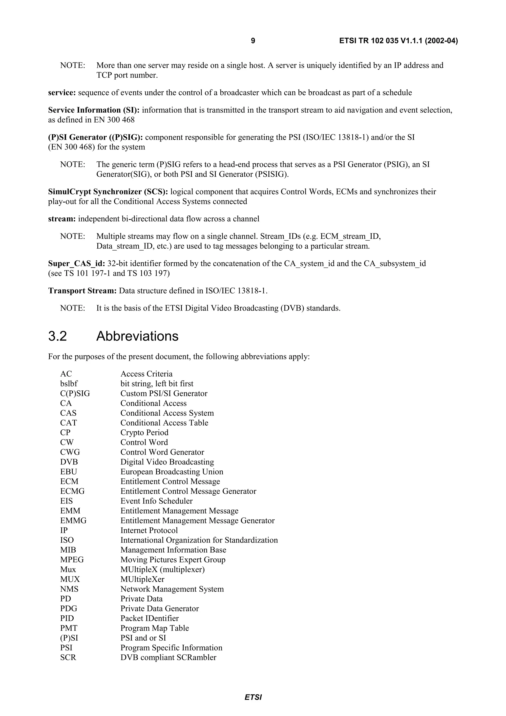 9                         ETSI TR 102 035 V1.1.1 (2002-04)


   NOTE:      More than one server may reside on a single host. A server is uniquely identified by an IP address and
              TCP port number.

service: sequence of events under the control of a broadcaster which can be broadcast as part of a schedule

Service Information (SI): information that is transmitted in the transport stream to aid navigation and event selection,
as defined in EN 300 468

(P)SI Generator ((P)SIG): component responsible for generating the PSI (ISO/IEC 13818-1) and/or the SI
(EN 300 468) for the system

   NOTE:      The generic term (P)SIG refers to a head-end process that serves as a PSI Generator (PSIG), an SI
              Generator(SIG), or both PSI and SI Generator (PSISIG).

SimulCrypt Synchronizer (SCS): logical component that acquires Control Words, ECMs and synchronizes their
play-out for all the Conditional Access Systems connected

stream: independent bi-directional data flow across a channel

   NOTE:      Multiple streams may flow on a single channel. Stream_IDs (e.g. ECM_stream_ID,
              Data_stream_ID, etc.) are used to tag messages belonging to a particular stream.

Super_CAS_id: 32-bit identifier formed by the concatenation of the CA_system_id and the CA_subsystem_id
(see TS 101 197-1 and TS 103 197)

Transport Stream: Data structure defined in ISO/IEC 13818-1.

   NOTE:      It is the basis of the ETSI Digital Video Broadcasting (DVB) standards.


3.2           Abbreviations
For the purposes of the present document, the following abbreviations apply:

   AC                Access Criteria
   bslbf             bit string, left bit first
   C(P)SIG           Custom PSI/SI Generator
   CA                Conditional Access
   CAS               Conditional Access System
   CAT               Conditional Access Table
   CP                Crypto Period
   CW                Control Word
   CWG               Control Word Generator
   DVB               Digital Video Broadcasting
   EBU               European Broadcasting Union
   ECM               Entitlement Control Message
   ECMG              Entitlement Control Message Generator
   EIS               Event Info Scheduler
   EMM               Entitlement Management Message
   EMMG              Entitlement Management Message Generator
   IP                Internet Protocol
   ISO               International Organization for Standardization
   MIB               Management Information Base
   MPEG              Moving Pictures Expert Group
   Mux               MUltipleX (multiplexer)
   MUX               MUltipleXer
   NMS               Network Management System
   PD                Private Data
   PDG               Private Data Generator
   PID               Packet IDentifier
   PMT               Program Map Table
   (P)SI             PSI and or SI
   PSI               Program Specific Information
   SCR               DVB compliant SCRambler



                                                          ETSI
 