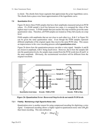 T1 - Basic Transmission Theory                                                          K. L. Poland, Revision F


         to chord. The chords form linear segments that approximate the µ-law logarithmic curve.
         The chords form a piece-wise linear approximation of the logarithmic curve.

7.2      Quantization Error

         Figure 26 shows three PAM samples that have their amplitudes measured and given PCM
         values. If a PAM sample’s level lies between two steps, it is assigned the value of the
         highest step it crosses. A PAM sample that just reaches this step would be given the same
         quantization value. Therefore, all PAM samples are treated as if they fall exactly on a step
         level.
         PAM samples with amplitudes that are not close to each other (e.g., B & C in Figure 26)
         can be given the same quantization value. Even though the PAM samples represent
         different amplitudes of the original signal, they receive the same PCM value. This causes
         an impreciseness in the voice encoding process called quantization error.
         Figure 26 shows how the quantization process can alter a voice signal. Samples A and B
         are closest in amplitude, with C being much lower. However, due to how the samples fall
         into the quantization levels, the sample steps created from the PCM words have B and C at
         the same amplitude. Obviously, the reconstructed waveform will be different from the
         original waveform.




                                                              Sample A


                                                              Sample B


                                                              Sample C


                                                     one step




            Quantization level steps   Encode: PAM to PCM                Decode: PCM to Step


        Figure 26: Quantization Error: Recovered Step levels do not match PAM levels

7.2.1    Fidelity: Maintaining a high Signal-to-Noise ratio

         Quantization error is another reason for using compressed encoding for digitizing a voice
         signal. Compressed encoding allows a higher signal-to-quantization-noise ratio (SNQR)
         than linear encoding. This ratio defined as
                                                           S
                                        SN Q R = 20log 〈 -------〉
                                                         NQ



Page 20 of 53                                                             /home/tellabg-2/ken/T1/T1_intro/part_3_portrait.fm
 