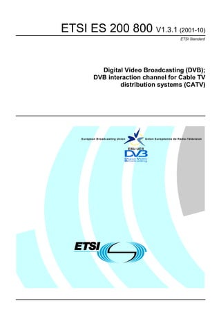 ETSI ES 200 800 V1.3.1 (2001-10)
                                                                  ETSI Standard




             Digital Video Broadcasting (DVB);
           DVB interaction channel for Cable TV
                   distribution systems (CATV)




    European Broadcasting Union             Union Européenne de Radio-Télévision


                                  EBU·UER
 