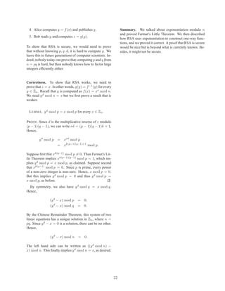 4. Alice computes y = f (x) and publishes y.                       Summary. We talked about exponentiation modulo n
                                                                    and proved Fermat’s Little Theorem. We then described
 5. Bob reads y and computes z = g(y).
                                                                    how RSA uses exponentiation to construct one-way func-
                                                                    tions, and we proved it correct. A proof that RSA is secure
To show that RSA is secure, we would need to prove                  would be nice but is beyond what is currently known. Be-
that without knowing p, q, d, it is hard to compute g. We           sides, it might not be secure.
leave this to future generations of computer scientists. In-
deed, nobody today can prove that computing p and q from
n = pq is hard, but then nobody knows how to factor large
integers efﬁciently either.


Correctness. To show that RSA works, we need to
prove that z = x. In other words, g(y) = f −1 (y) for every
y ∈ Zn . Recall that y is computed as f (x) = xe mod n.
We need y d mod n = x but we ﬁrst prove a result that is
weaker.


 L EMMA. y d mod p = x mod p for every x ∈ Zn .

P ROOF. Since d is the multiplicative inverse of e modulo
(p − 1)(q − 1), we can write ed = (p − 1)(q − 1)k + 1.
Hence,

        y d mod p      = xed mod p
                       = xk(p−1)(q−1)+1 mod p.

Suppose ﬁrst that xk(q−1) mod p = 0. Then Fermat’s Lit-
tle Theorem implies xk(p−1)(q−1) mod p = 1, which im-
plies y d mod p = x mod p, as claimed. Suppose second
that xk(q−1) mod p = 0. Since p is prime, every power
of a non-zero integer is non-zero. Hence, x mod p = 0.
But this implies y d mod p = 0 and thus y d mod p =
x mod p, as before.
  By symmetry, we also have y d mod q = x mod q.
Hence,

                (y d − x) mod p     = 0;
                   d
                (y − x) mod q       = 0.

By the Chinese Remainder Theorem, this system of two
linear equations has a unique solution in Zn , where n =
pq. Since y d − x = 0 is a solution, there can be no other.
Hence,

                (y d − x) mod n     = 0.

The left hand side can be written as ((y d mod n) −
x) mod n. This ﬁnally implies y d mod n = x, as desired.




                                                               22
 