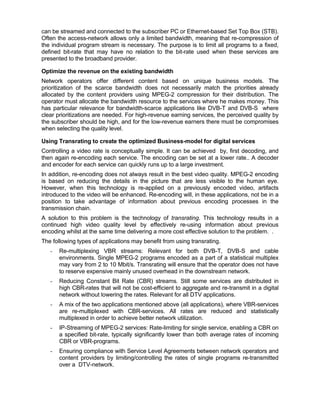 can be streamed and connected to the subscriber PC or Ethernet-based Set Top Box (STB).
Often the access-network allows only a limited bandwidth, meaning that re-compression of
the individual program stream is necessary. The purpose is to limit all programs to a fixed,
defined bit-rate that may have no relation to the bit-rate used when these services are
presented to the broadband provider.

Optimize the revenue on the existing bandwidth
Network operators offer different content based on unique business models. The
prioritization of the scarce bandwidth does not necessarily match the priorities already
allocated by the content providers using MPEG-2 compression for their distribution. The
operator must allocate the bandwidth resource to the services where he makes money. This
has particular relevance for bandwidth-scarce applications like DVB-T and DVB-S where
clear prioritizations are needed. For high-revenue earning services, the perceived quality by
the subscriber should be high, and for the low-revenue earners there must be compromises
when selecting the quality level.

Using Transrating to create the optimized Business-model for digital services
Controlling a video rate is conceptually simple. It can be achieved by, first decoding, and
then again re-encoding each service. The encoding can be set at a lower rate.. A decoder
and encoder for each service can quickly runs up to a large investment.
In addition, re-encoding does not always result in the best video quality. MPEG-2 encoding
is based on reducing the details in the picture that are less visible to the human eye.
However, when this technology is re-applied on a previously encoded video, artifacts
introduced to the video will be enhanced. Re-encoding will, in these applications, not be in a
position to take advantage of information about previous encoding processes in the
transmission chain.
A solution to this problem is the technology of transrating. This technology results in a
continued high video quality level by effectively re-using information about previous
encoding whilst at the same time delivering a more cost effective solution to the problem. .
The following types of applications may benefit from using transrating.
   -   Re-multiplexing VBR streams: Relevant for both DVB-T, DVB-S and cable
       environments. Single MPEG-2 programs encoded as a part of a statistical multiplex
       may vary from 2 to 10 Mbit/s. Transrating will ensure that the operator does not have
       to reserve expensive mainly unused overhead in the downstream network.
   -   Reducing Constant Bit Rate (CBR) streams. Still some services are distributed in
       high CBR-rates that will not be cost-efficient to aggregate and re-transmit in a digital
       network without lowering the rates. Relevant for all DTV applications.
   -   A mix of the two applications mentioned above (all applications), where VBR-services
       are re-multiplexed with CBR-services. All rates are reduced and statistically
       multiplexed in order to achieve better network utilization.
   -   IP-Streaming of MPEG-2 services: Rate-limiting for single service, enabling a CBR on
       a specified bit-rate, typically significantly lower than both average rates of incoming
       CBR or VBR-programs.
   -   Ensuring compliance with Service Level Agreements between network operators and
       content providers by limiting/controlling the rates of single programs re-transmitted
       over a DTV-network.
 