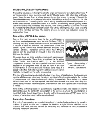 THE TECHNOLOGIES OF TRANSRATING
Transrating focuses on reducing the rate of a single service and/or a multiplex of services. A
service consists of many elements, such as SI/PSI data, audio, VBI, other data and finally
video. Video is seen from a bit-rate perspective as the largest consumer of bandwidth.
Reducing video-rates is the only real alternative that will have a significant effect on the total
service bandwidth. Transrating works specifically by reducing the video encoding rates and
it does affect the rest of the components in a service. A transrating device typically makes
use of one of two core processes. The first one, “time-shifting of MPEG-2 packets,” involves
the “smoothing” of the total Transport Stream rate without altering the actual video encoding
rates of the individual services. The second process is where rate reduction occurs for
individual services.

Time-shifting of MPEG-2 data packets
One of the main problems faced is the re-multiplexing of
services, previously encoded using Variable Bit-Rates (VBR). A
relatively easy way around this is to advance and delay MPEG-
2 packets in order to “equalize” the bit-rate level of the total
stream. Figure 1 shows five different services, encoded using
variable bit-rates. Horizontal arrows show how MPEG-2
packets can be advanced or delayed in the time-domain to
decrease the peaks.
Of course, there are limits as to how much such a process can
reduce the rate-peaks. These limits are defined by the Virtual
Buffer Verifier specifications (VBV) (1) in the MPEG-2
compression standard. The VBV specifies how much data the              Figure 1 - Time-shifting of
decoder of the programs must be able to store in the local                data-packets in an
memory before it converts the data into base band video. It is           MPEG-2 VBR stream
based on the fact that data must arrive at the decoder before it
has to be removed from the buffer for decoding.
This type of technology is only really effective in two types of applications. Single programs
must be VBR encoded, otherwise there is no point in shuffling the data packets. If a number
of programs use high rates simultaneously, shifting does not help. Time shifting only lowers
the maximum rate, not the average rate. Because the transrater must have finite delay and
cannot send packets it has not received, the maximum time that a packet can be advanced
is limited.
Time-shifting technology does not guarantee any output bandwidth. Also it does not help the
operator to adjust the bandwidth-consumption of the services to where the potential profit is
most likely to be found. Nevertheless it works well for the preparation of VBR-feeds for the
process of transrating, which will be explained next.

Transrating – Open Loop
The tools of rate-reduction are revealed when looking into the fundamentals of the encoding
process. A typical encoder can compress the video to a digital bit-rate specified by the
operator. The same tools can be used for transrating and therefore the basic processes of
encoding need to be explained.
 