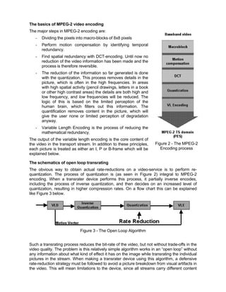 The basics of MPEG-2 video encoding
The major steps in MPEG-2 encoding are:
   -   Dividing the pixels into macro-blocks of 8x8 pixels
   -   Perform motion compensation by identifying temporal
       redundancy.
   -   Find spatial redundancy with DCT-encoding. Until now no
       reduction of the video information has been made and the
       process is therefore reversible.
   -   The reduction of the information so far generated is done
       with the quantization. This process removes details in the
       picture, which is often in the high frequencies. In areas
       with high spatial activity (pencil drawings, letters in a book
       or other high contrast areas) the details are both high and
       low frequency, and low frequencies will be reduced. The
       logic of this is based on the limited perception of the
       human brain, which filters out this information. The
       quantification removes content in the picture, which will
       give the user none or limited perception of degradation
       anyway.
   -   Variable Length Encoding is the process of reducing the
       mathematical redundancy.
The output of the variable length encoding is the core content of
the video in the transport stream. In addition to these principles,     Figure 2 - The MPEG-2
each picture is treated as either an I, P or B-frame which will be         Encoding process
explained below.

The schematics of open loop transrating
The obvious way to obtain actual rate-reductions on a video-service is to perform re-
quantization. The process of quantization is (as seen in Figure 2) integral to MPEG-2
encoding. When a transrater device performs this process, it partially inverse encodes,
including the process of inverse quantization, and then decides on an increased level of
quantization, resulting in higher compression rates. On a flow chart this can be explained
like Figure 3 below.




                             Figure 3 - The Open Loop Algorithm


Such a transrating process reduces the bit-rate of the video, but not without trade-offs in the
video quality. The problem is this relatively simple algorithm works in an “open loop” without
any information about what kind of effect it has on the image while transrating the individual
pictures in the stream. When making a transrater device using this algorithm, a defensive
rate-reduction strategy must be followed to avoid a picture breakdown from visual artifacts in
the video. This will mean limitations to the device, since all streams carry different content
 