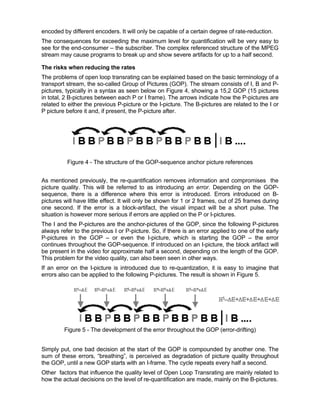 encoded by different encoders. It will only be capable of a certain degree of rate-reduction.
The consequences for exceeding the maximum level for quantification will be very easy to
see for the end-consumer – the subscriber. The complex referenced structure of the MPEG
stream may cause programs to break up and show severe artifacts for up to a half second.

The risks when reducing the rates
The problems of open loop transrating can be explained based on the basic terminology of a
transport stream, the so-called Group of Pictures (GOP). The stream consists of I, B and P-
pictures, typically in a syntax as seen below on Figure 4, showing a 15,2 GOP (15 pictures
in total, 2 B-pictures between each P or I frame). The arrows indicate how the P-pictures are
related to either the previous P-picture or the I-picture. The B-pictures are related to the I or
P picture before it and, if present, the P-picture after.




          Figure 4 - The structure of the GOP-sequence anchor picture references


As mentioned previously, the re-quantification removes information and compromises the
picture quality. This will be referred to as introducing an error. Depending on the GOP-
sequence, there is a difference where this error is introduced. Errors introduced on B-
pictures will have little effect. It will only be shown for 1 or 2 frames, out of 25 frames during
one second. If the error is a block-artifact, the visual impact will be a short pulse. The
situation is however more serious if errors are applied on the P or I-pictures.
The I and the P-pictures are the anchor-pictures of the GOP, since the following P-pictures
always refer to the previous I or P-picture. So, if there is an error applied to one of the early
P-pictures in the GOP – or even the I-picture, which is starting the GOP – the error
continues throughout the GOP-sequence. If introduced on an I-picture, the block artifact will
be present in the video for approximate half a second, depending on the length of the GOP.
This problem for the video quality, can also been seen in other ways.
If an error on the I-picture is introduced due to re-quantization, it is easy to imagine that
errors also can be applied to the following P-pictures. The result is shown in Figure 5.




         Figure 5 - The development of the error throughout the GOP (error-drifting)


Simply put, one bad decision at the start of the GOP is compounded by another one. The
sum of these errors, “breathing”, is perceived as degradation of picture quality throughout
the GOP, until a new GOP starts with an I-frame. The cycle repeats every half a second.
Other factors that influence the quality level of Open Loop Transrating are mainly related to
how the actual decisions on the level of re-quantification are made, mainly on the B-pictures.
 