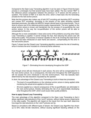 Compared to the Open Loop Transrating algorithm it can be seen in Figure 6 that the basic
process is unchanged, but that several loops have been added. The box named “REF” is
the reference picture comparison between the previous I or P picture and the picture in
question. The function of REF is to store the error, which is feed back into the transrating
process for the next anchor picture.
Note that this process also makes use of both DCT encoding and decoding (DCT encoding
and inverse DCT encoding). According to the physics of the video encoding scheme
described previously, this takes the MPEG-2 stream almost back to the pixel-domain. This is
done to ensure use of the reference-picture quality measurements. The error applied on the
actual anchor picture is known and transferred into the process of re-quantifying the next
anchor picture. In this way the re-quantification of the anchor picture will be able to
compensate for the error.
Although this is more complicated, it does solve some of the problems occurring when Open
Loop Transrating is applied. It cannot change the fact, that reducing the picture size will
reduce the quality. This process is however capable of, first of all, knowing the exact level of
error that has been introduced on each frame and second , compensating for this error in
the next anchor picture.
Figure 7 shows how the Closed Loop Transrating algorithm overcomes the risk of breathing,
since it monitors the error included on a frame-by-frame reference.




               Figure 7 - Eliminating the error developing throughout the GOP


Even though errors still are introduced in each picture, the error will be compensated for in
the next anchor picture. As a consequence, the total error throughout the GOP-sequence
will not exceed the error introduced in the first anchor-picture. That has basically been
determined by the rate-reductions requested by the operator.
In short, the advantage of the Closed Loop Transrating is built on these two processes:
   -   The level of re-quantifications on the individual anchor picture is being applied while
       monitoring the actual errors applied on the picture.
   -   All errors applied as a natural consequence of the re-quantification are eliminated in
       the next anchor-picture, thereby eliminating the risk of an exponentially developing
       error throughout the GOP, which could cause video quality problems.

How to apply Closed Loop Transrating
The main advantage of this algorithm compared to the Open Loop Transrating is that it
allows significant rate-reductions of the I and P pictures, without risking severe impairments
in the video quality. The algorithm will, based on the inputs from the user itself, determine
how large the rate-reductions on the I and P pictures can be.
Based on simulations with different types of stream, the Closed Loop Algorithm has shown
up to 50% video bit-rate reductions, without causing significant blocking artifacts on the
 