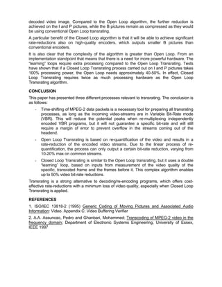 decoded video image. Compared to the Open Loop algorithm, the further reduction is
achieved on the I and P pictures, while the B pictures remain as compressed as they would
be using conventional Open Loop transrating.
A particular benefit of the Closed Loop algorithm is that it will be able to achieve significant
rate-reductions also on high-quality encoders, which outputs smaller B pictures than
conventional encoders.
It is also clear that the complexity of the algorithm is greater than Open Loop. From an
implementation standpoint that means that there is a need for more powerful hardware. The
“learning” loops require extra processing compared to the Open Loop Transrating. Tests
have shown that if a Closed Loop Transrating process carried out on I and P pictures takes
100% processing power, the Open Loop needs approximately 40-50%. In effect, Closed
Loop Transrating requires twice as much processing hardware as the Open Loop
Transrating algorithm.

CONCLUSION
This paper has presented three different processes relevant to transrating. The conclusion is
as follows:
   -   Time-shifting of MPEG-2 data packets is a necessary tool for preparing all transrating
       processes, as long as the incoming video-streams are in Variable Bit-Rate mode
       (VBR). This will reduce the potential peaks when re-multiplexing independently
       encoded VBR programs, but it will not guarantee a specific bit-rate and will still
       require a margin of error to prevent overflow in the streams coming out of the
       headend.
   -   Open Loop Transrating is based on re-quantification of the video and results in a
       rate-reduction of the encoded video streams. Due to the linear process of re-
       quantification, the process can only output a certain bit-rate reduction, varying from
       10-20% max on common streams.
   -   Closed Loop Transrating is similar to the Open Loop transrating, but it uses a double
       “learning” loop, based on inputs from measurement of the video quality of the
       specific, transrated frame and the frames before it. This complex algorithm enables
       up to 50% video bit-rate reductions.
Transrating is a strong alternative to decoding/re-encoding programs, which offers cost-
effective rate-reductions with a minimum loss of video quality, especially when Closed Loop
Transrating is applied.

REFERENCES
1. ISO/IEC 13818-2 (1995) Generic Coding of Moving Pictures and Associated Audio
Information: Video. Appendix C: Video Buffering Verifier
2. A.A. Assuncao, Pedro and Ghanbari, Mohammed; Transcoding of MPEG-2 video in the
frequency domain; Department of Electronic Systems Engineering, University of Essex,
IEEE 1997
 