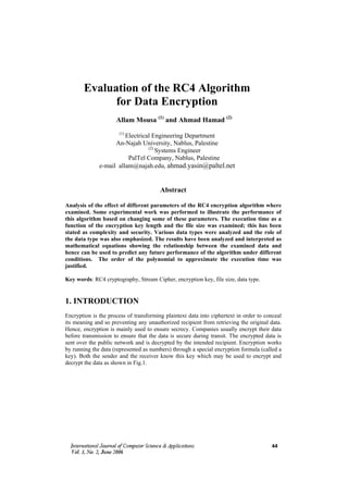 Evaluation of the RC4 Algorithm
             for Data Encryption
                     Allam Mousa (1) and Ahmad Hamad (2)
                       (1)
                        Electrical Engineering Department
                    An-Najah University, Nablus, Palestine
                                 (2)
                                     Systems Engineer
                         PalTel Company, Nablus, Palestine
              e-mail allam@najah.edu, ahmad.yasin@paltel.net


                                        Abstract

Analysis of the effect of different parameters of the RC4 encryption algorithm where
examined. Some experimental work was performed to illustrate the performance of
this algorithm based on changing some of these parameters. The execution time as a
function of the encryption key length and the file size was examined; this has been
stated as complexity and security. Various data types were analyzed and the role of
the data type was also emphasized. The results have been analyzed and interpreted as
mathematical equations showing the relationship between the examined data and
hence can be used to predict any future performance of the algorithm under different
conditions. The order of the polynomial to approximate the execution time was
justified.

Key words: RC4 cryptography, Stream Cipher, encryption key, file size, data type.


1. INTRODUCTION
Encryption is the process of transforming plaintext data into ciphertext in order to conceal
its meaning and so preventing any unauthorized recipient from retrieving the original data.
Hence, encryption is mainly used to ensure secrecy. Companies usually encrypt their data
before transmission to ensure that the data is secure during transit. The encrypted data is
sent over the public network and is decrypted by the intended recipient. Encryption works
by running the data (represented as numbers) through a special encryption formula (called a
key). Both the sender and the receiver know this key which may be used to encrypt and
decrypt the data as shown in Fig.1.




                                                                                       44
 