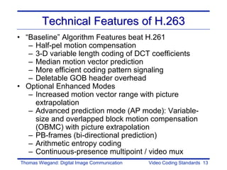 Technical Features of H.263
• “Baseline” Algorithm Features beat H.261
   – Half-pel motion compensation
   – 3-D variable length coding of DCT coefficients
   – Median motion vector prediction
   – More efficient coding pattern signaling
   – Deletable GOB header overhead
• Optional Enhanced Modes
   – Increased motion vector range with picture
     extrapolation
   – Advanced prediction mode (AP mode): Variable-
     size and overlapped block motion compensation
     (OBMC) with picture extrapolation
   – PB-frames (bi-directional prediction)
   – Arithmetic entropy coding
   – Continuous-presence multipoint / video mux
Thomas Wiegand: Digital Image Communication   Video Coding Standards 13
 