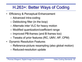 H.263+: Better Ways of Coding
• Efficiency & Perceptual Enhancement
   – Advanced intra-coding
   – Deblocking filter (in the loop)
   – Alternate inter VLC for heavy motion
   – Modified quantization/coefficient range
   – Improved PB-frames (and B frames too)
   – Tweaks of prior features (RC, UMV, AP, CPM)
• Dynamic Resolution Features
   – Reference-picture resampling (also global motion)
   – Reduced-resolution update


Thomas Wiegand: Digital Image Communication   Video Coding Standards 22
 