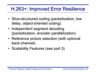 H.263+: Improved Error Resilience
• Slice-structured coding (packetization, low
  delay, object-oriented coding)
• Independent segment decoding
  (packetization, encoder parallelization)
• Reference picture selection (with optional
  back-channel)
• Scalability Features (see part 3)




Thomas Wiegand: Digital Image Communication   Video Coding Standards 23
 