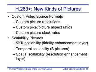 H.263+: New Kinds of Pictures
• Custom Video Source Formats
  – Custom picture resolutions
  – Custom pixel/picture aspect ratios
  – Custom picture clock rates
• Scalability Pictures
  – SNR scalability (fidelity enhancement layer)
    – Temporal scalability (B pictures)
    – Spatial scalability (resolution enhancement
      layer)

Thomas Wiegand: Digital Image Communication   Video Coding Standards 24
 