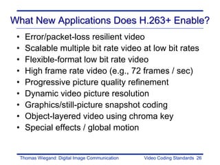 What New Applications Does H.263+ Enable?
 •     Error/packet-loss resilient video
 •     Scalable multiple bit rate video at low bit rates
 •     Flexible-format low bit rate video
 •     High frame rate video (e.g., 72 frames / sec)
 •     Progressive picture quality refinement
 •     Dynamic video picture resolution
 •     Graphics/still-picture snapshot coding
 •     Object-layered video using chroma key
 •     Special effects / global motion


     Thomas Wiegand: Digital Image Communication   Video Coding Standards 26
 