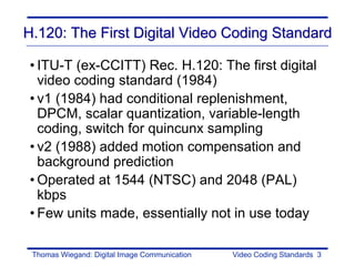 H.120: The First Digital Video Coding Standard

• ITU-T (ex-CCITT) Rec. H.120: The first digital
  video coding standard (1984)
• v1 (1984) had conditional replenishment,
  DPCM, scalar quantization, variable-length
  coding, switch for quincunx sampling
• v2 (1988) added motion compensation and
  background prediction
• Operated at 1544 (NTSC) and 2048 (PAL)
  kbps
• Few units made, essentially not in use today

 Thomas Wiegand: Digital Image Communication   Video Coding Standards 3
 