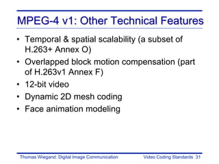 MPEG-4 v1: Other Technical Features
• Temporal & spatial scalability (a subset of
  H.263+ Annex O)
• Overlapped block motion compensation (part
  of H.263v1 Annex F)
• 12-bit video
• Dynamic 2D mesh coding
• Face animation modeling




Thomas Wiegand: Digital Image Communication   Video Coding Standards 31
 
