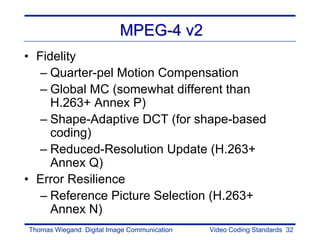 MPEG-4 v2
• Fidelity
   – Quarter-pel Motion Compensation
   – Global MC (somewhat different than
     H.263+ Annex P)
   – Shape-Adaptive DCT (for shape-based
     coding)
   – Reduced-Resolution Update (H.263+
     Annex Q)
• Error Resilience
   – Reference Picture Selection (H.263+
     Annex N)
Thomas Wiegand: Digital Image Communication   Video Coding Standards 32
 