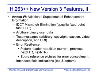 H.263++ New Version 3 Features, II
• Annex W: Additional Supplemental Enhancement
  Information
   – IDCT Mismatch Elimination (specific fixed-point
     fast IDCT)
   – Arbitrary binary user data
   – Text messages (arbitrary, copyright, caption, video
     description, and URI)
   – Error Resilience:
       • Picture header repetition (current, previous,
         next+TR, next-TR)
       • Spare reference pictures for error concealment
   – Interlaced field indications (top & bottom)

Thomas Wiegand: Digital Image Communication   Video Coding Standards 35
 