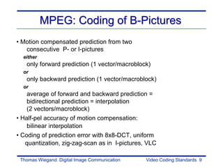 MPEG: Coding of B-Pictures
• Motion compensated prediction from two
   consecutive P- or I-pictures
  either
   only forward prediction (1 vector/macroblock)
  or
   only backward prediction (1 vector/macroblock)
  or
    average of forward and backward prediction =
    bidirectional prediction = interpolation
    (2 vectors/macroblock)
• Half-pel accuracy of motion compensation:
    bilinear interpolation
• Coding of prediction error with 8x8-DCT, uniform
   quantization, zig-zag-scan as in I-pictures, VLC

 Thomas Wiegand: Digital Image Communication   Video Coding Standards 9
 