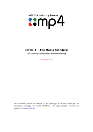 MPEG-4 – The Media Standard
                The landscape of advanced multimedia coding

                                 m4-out-20027-R3.pdf




This document presents an overview of the technology and business landscape, the
applications, advantages and benefits of MPEG-4 - The Media Standard. Comments are
welcome at: papers@m4if.org
 