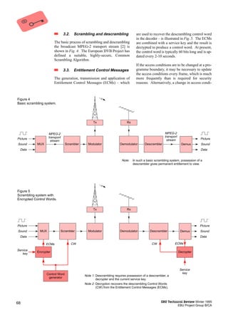 3.2.    Scrambling and descrambling               are used to recover the descrambling control word
                                                                                  in the decoder – is illustrated in Fig. 5. The ECMs
                        The basic process of scrambling and descrambling          are combined with a service key and the result is
                        the broadcast MPEG-2 transport stream [2] is              decrypted to produce a control word. At present,
                        shown in Fig. 4. The European DVB Project has             the control word is typically 60 bits long and is up-
                        defined a suitable, highly-secure, Common                 dated every 2-10 seconds.
                        Scrambling Algorithm.
                                                                                  If the access conditions are to be changed at a pro-
                                3.3.    Entitlement Control Messages              gramme boundary, it may be necessary to update
                                                                                  the access conditions every frame, which is much
                        The generation, transmission and application of           more frequently than is required for security
                        Entitlement Control Messages (ECMs) – which               reasons. Alternatively, a change in access condi-



Figure 4
Basic scrambling system.




                                                   Tx                      Rx


                   MPEG-2                                                                              MPEG-2
                   transport                                                                           transport
Picture                                                                                                 stream                  Picture
                    stream
Sound       MUX                  Scrambler     Modulator              Demodulator       Descrambler                  Demux       Sound
  Data                                                                                                                          Data


                                                                       Note:    In such a basic scrambling system, possession of a
                                                                                descrambler gives permanent entitlement to view.




Figure 5
Scrambling system with
Encrypted Control Words.

                                                   Tx                      Rx




Picture                                                                                                                         Picture
Sound        MUX               Scrambler       Modulator              Demodulator           Descrambler             Demux       Sound
  Data                                                                                                                          Data

                  ECMs                 CW                                                    CW               ECMs

Service
            Encrypter                                                                                              Decrypter
   key




                                                                                                                   Service
                  Control Word                                                                                      key
                                             Note 1: Descrambling requires possession of a descrambler, a
                   generator
                                                     decrypter and the current service key.
                                             Note 2: Decryption recovers the descrambling Control Words
                                                     (CW) from the Entitlement Control Messages (ECMs).




68                                                                                                  EBU Technical Review Winter 1995
                                                                                                              EBU Project Group B/CA
 
