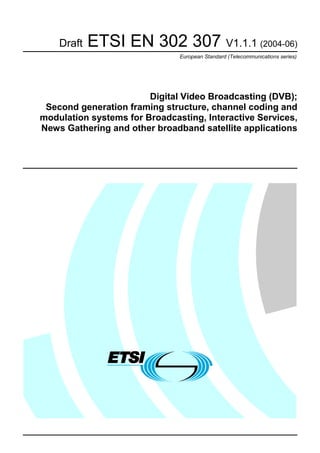 Draft   ETSI EN 302 307 V1.1.1 (2004-06)
                               European Standard (Telecommunications series)




                        Digital Video Broadcasting (DVB);
 Second generation framing structure, channel coding and
modulation systems for Broadcasting, Interactive Services,
News Gathering and other broadband satellite applications
 