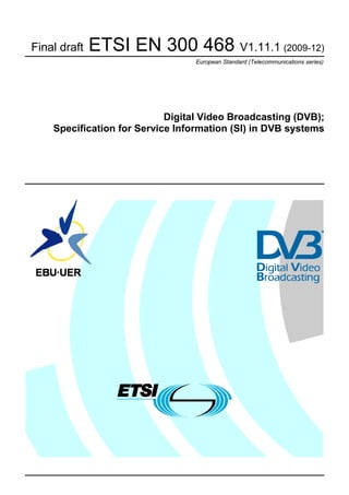 Final draft   ETSI EN 300 468 V1.11.1 (2009-12)
                                 European Standard (Telecommunications series)




                            Digital Video Broadcasting (DVB);
    Specification for Service Information (SI) in DVB systems
 