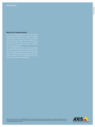 www.axis.com




                                                                                                                                                             31669/EN/R1/0803
About Axis Communications
Axis is an IT company offering network video solutions
for professional installations. The company is the global
market leader in network video, driving the ongoing
shift from analog to digital video surveillance. Axis
products and solutions focus on security surveillance
and remote monitoring, and are based on innovative,
open technology platforms.
Axis is a Swedish-based company, operating worldwide
with offices in 18 countries and cooperating with part-
ners in more than 70 countries. Founded in 1984, Axis is
listed on the OMX Nordic Exchange, Large Cap and Infor-
mation Technology. For more information about Axis,
please visit our website at www.axis.com.




©2008 Axis Communications AB. AXIS COMMUNICATIONS, AXIS, ETRAX, ARTPEC and VAPIX are registered trademarks or trademark applications of Axis AB
in various jurisdictions. All other company names and products are trademarks or registered trademarks of their respective companies. We reserve the right
to introduce modifications without notice.
 