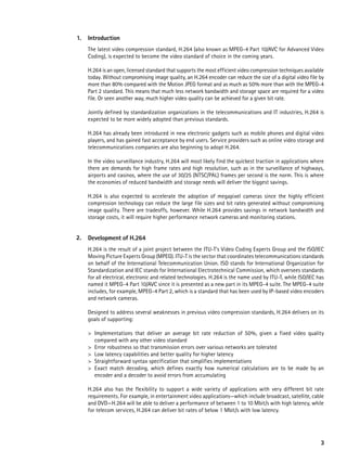 1.   Introduction
     The latest video compression standard, H.264 (also known as MPEG-4 Part 10/AVC for Advanced Video
     Coding), is expected to become the video standard of choice in the coming years.

     H.264 is an open, licensed standard that supports the most efficient video compression techniques available
     today. Without compromising image quality, an H.264 encoder can reduce the size of a digital video file by
     more than 80% compared with the Motion JPEG format and as much as 50% more than with the MPEG-4
     Part 2 standard. This means that much less network bandwidth and storage space are required for a video
     file. Or seen another way, much higher video quality can be achieved for a given bit rate.

     Jointly defined by standardization organizations in the telecommunications and IT industries, H.264 is
     expected to be more widely adopted than previous standards.

     H.264 has already been introduced in new electronic gadgets such as mobile phones and digital video
     players, and has gained fast acceptance by end users. Service providers such as online video storage and
     telecommunications companies are also beginning to adopt H.264.

     In the video surveillance industry, H.264 will most likely find the quickest traction in applications where
     there are demands for high frame rates and high resolution, such as in the surveillance of highways,
     airports and casinos, where the use of 30/25 (NTSC/PAL) frames per second is the norm. This is where
     the economies of reduced bandwidth and storage needs will deliver the biggest savings.

     H.264 is also expected to accelerate the adoption of megapixel cameras since the highly efficient
     compression technology can reduce the large file sizes and bit rates generated without compromising
     image quality. There are tradeoffs, however. While H.264 provides savings in network bandwidth and
     storage costs, it will require higher performance network cameras and monitoring stations.


2.   Development of H.264
     H.264 is the result of a joint project between the ITU-T’s Video Coding Experts Group and the ISO/IEC
     Moving Picture Experts Group (MPEG). ITU-T is the sector that coordinates telecommunications standards
     on behalf of the International Telecommunication Union. ISO stands for International Organization for
     Standardization and IEC stands for International Electrotechnical Commission, which oversees standards
     for all electrical, electronic and related technologies. H.264 is the name used by ITU-T, while ISO/IEC has
     named it MPEG-4 Part 10/AVC since it is presented as a new part in its MPEG-4 suite. The MPEG-4 suite
     includes, for example, MPEG-4 Part 2, which is a standard that has been used by IP-based video encoders
     and network cameras.

     Designed to address several weaknesses in previous video compression standards, H.264 delivers on its
     goals of supporting:

     >	   Implementations that deliver an average bit rate reduction of 50%, given a fixed video quality
     	    compared with any other video standard
     >	   Error robustness so that transmission errors over various networks are tolerated
     >	   Low latency capabilities and better quality for higher latency
     >	   Straightforward syntax specification that simplifies implementations
     >	   Exact match decoding, which defines exactly how numerical calculations are to be made by an
     	    encoder and a decoder to avoid errors from accumulating

     H.264 also has the flexibility to support a wide variety of applications with very different bit rate
     requirements. For example, in entertainment video applications—which include broadcast, satellite, cable
     and DVD—H.264 will be able to deliver a performance of between 1 to 10 Mbit/s with high latency, while
     for telecom services, H.264 can deliver bit rates of below 1 Mbit/s with low latency.




                                                                                                              3
 