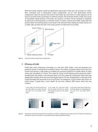 Difference coding, however, would not significantly reduce data if there was a lot of motion in a video.
            Here, techniques such as block-based motion compensation can be used. Block-based motion
            compensation takes into account that much of what makes up a new frame in a video sequence can be
            found in an earlier frame, but perhaps in a different location. This technique divides a frame into a series
            of macroblocks. Block by block, a new frame—for instance, a P-frame—can be composed or ‘predicted’
            by looking for a matching block in a reference frame. If a match is found, the encoder simply codes the
            position where the matching block is to be found in the reference frame. Coding the motion vector, as it
            is called, takes up fewer bits than if the actual content of a block were to be coded.
                          Search window
                                                   Matching block




                         Motion vector                            Target block




                Earlier reference frame                  P-frame

Figure 5.   Illustration of block-based motion compensation



      7.    Efficiency of H.264
            H.264 takes video compression technology to a new level. With H.264, a new and advanced intra
            prediction scheme is introduced for encoding I-frames. This scheme can greatly reduce the bit size of an
            I-frame and maintain a high quality by enabling the successive prediction of smaller blocks of pixels
            within each macroblock in a frame. This is done by trying to find matching pixels among the earlier-
            encoded pixels that border a new 4x4 pixel block to be intra-coded. By reusing pixel values that have
            already been encoded, the bit size can be drastically reduced. The new intraprediction is a key part of the
            H.264 technology that has proven to be very efficient. For comparison, if only I-frames were used in an
            H.264 stream, it would have a much smaller file size than a Motion JPEG stream, which uses only
            I-frames.

             In this mode, four bottom pixels from      In this mode, four right-most pixels       In this mode, eight bottom pixels from
             the block above are copied vertically      from the block to the left are copied      the blocks above are copied diagonally
             into part of an intra-coded macro-         horizontally into part of an intra-coded   into part of an intra-coded macro-
             block.                                     macroblock.                                block.




Figure 6.   Illustrations of some of the modes that intra prediction can take in coding 4x4 pixels within one of the 16 blocks that make up a
            macroblock. Each of the 16 blocks in a macroblock may be coded using different modes.




                                                                                                                                            7
 