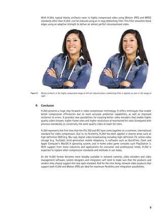 With H.264, typical blocky artifacts—seen in highly compressed video using Motion JPEG and MPEG
            standards other than H.264—can be reduced using an in-loop deblocking filter. This filter smoothes block
            edges using an adaptive strength to deliver an almost perfect decompressed video.




Figure 8.   Blocky artifacts in the highly compressed image at left are reduced when a deblocking filter is applied, as seen in the image at
            right.



      8.    Conclusion
            H.264 presents a huge step forward in video compression technology. It offers techniques that enable
            better compression efficiencies due to more accurate prediction capabilities, as well as improved
            resilience to errors. It provides new possibilities for creating better video encoders that enable higher
            quality video streams, higher frame rates and higher resolutions at maintained bit rates (compared with
            previous standards), or, conversely, the same quality video at lower bit rates.

            H.264 represents the first time that the ITU, ISO and IEC have come together on a common, international
            standard for video compression. Due to its flexibility, H.264 has been applied in diverse areas such as
            high-definition DVD (e.g. Blu-ray), digital video broadcasting including high-definition TV, online video
            storage (e.g. YouTube), third-generation mobile telephony, in software such as QuickTime, Flash and
            Apple Computer’s MacOS X operating system, and in home video game consoles such PlayStation 3.
            With support from many industries and applications for consumer and professional needs, H.264 is
            expected to replace other compression standards and methods in use today.

            As the H.264 format becomes more broadly available in network cameras, video encoders and video
            management software, system designers and integrators will need to make sure that the products and
            vendors they choose support this new open standard. And for the time being, network video products that
            support both H.264 and Motion JPEG are ideal for maximum flexibility and integration possibilities.




                                                                                                                                          9
 