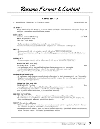 Resume Format & Content
                                                 CAROL TECHER
123 Baltimore Way, Pasadena, CA 91125, (626) 395-####                                                  ctecher@caltech.edu


OBJECTIVE:
    Briefly and succinctly state the type of job and the industry your prefer. If uncertain, leave out objective and put it in
    your cover letter for each specific application you make.

EDUCATION:
    California Institute of Technology                                                                            June 200X
    BA/BS, Major Field of Study
    GPA: (list if 3.0 or above)

      • Include amplifying remarks that may strengthen your competitiveness.
      • You may mention courses, independent studies, significant work commitments, scholarships, etc.

SKILLS:
    • Preface your skills title with an industry-specific title such as “TECHNICAL SKILLS”.
    • Summarize any industry-related experience, technical, language, communication, or transferable skills that you
      possess.

EXPERIENCE:
    • Preface your experience title with an industry-specific title such as “GRAPHIC DESIGNER”.

      Position Title (Most recent first)
      FIRM/AGENCY, City, State                                                                                          dates
      • Accomplishment bullets. Start each bullet with a skill word that employers are interested in
      • Avoid simply listing duties and tasks—describe how you made a difference—state results
      • Try to generate three or more bullets for each position in this section

LEADERSHIP EXPERIENCE:
    • If you have any leadership experience whether elected, appointed, or simply assumed describe it as if it were a job.
    • Employers come to Caltech to recruit the future leaders of their company. Give yourself an appropriate title and
      follow the format suggested above.

      Position Title (Most recent first)
      CLUB/AGENCY, City, State                                                                                          dates
      • Accomplishment bullets. Start each bullet with a skill word that employers are interested in
      • Avoid simply listing duties and tasks—describe how you made a difference
      • Try to generate three or more bullets for each position in this section

RELATED EXPERIENCE:
    • If you have space and have substantive accomplishment bullets, you may list as indicated above.
    • If you lack space or accomplishment bullets, you may simply want to list the position title, firm or agency and
      dates. Often people list “Additional positions have included: ____, ____, etc.”

PERSONAL: Activities and Honors:
    • List any academic or other honors that you have earned, community activities, organizational activities that were
      not substantive enough to be listed under “Leadership Experience”.
    • List hobbies, interests, athletics, music, etc. that you engage in, especially if you compete or have achieved a recog-
      nition. This shows you are a well-rounded person with many interests.




                                                                                  California Institute of Technology             13
 