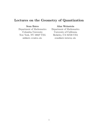 Lectures on the Geometry of Quantization
        Sean Bates                    Alan Weinstein
  Department of Mathematics       Department of Mathematics
     Columbia University            University of California
  New York, NY 10027 USA           Berkeley, CA 94720 USA
     smb@math.columbia.edu          alanw@math.berkeley.edu




                              1
 