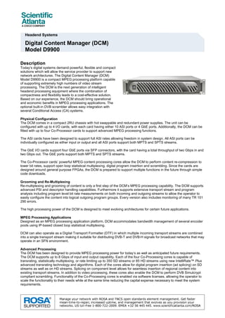 Headend Systems

   Digital Content Manager (DCM)
   Model D9900

Description
Today’s digital systems demand powerful, flexible and compact
solutions which will allow the service provider to support new
network architectures. The Digital Content Manager (DCM)
Model D9900 is a compact MPEG processing platform capable
of supporting extremely high numbers of video stream
processing. The DCM is the next generation of intelligent
headend processing equipment where the combination of
compactness and flexibility leads to a cost-effective solution.
Based on our experience, the DCM should bring operational
and economic benefits in MPEG processing applications. The
optional built-in DVB scrambler allows easy integration with
several Conditional Access (CA) systems.

Physical Configuration
The DCM comes in a compact 2RU chassis with hot swappable and redundant power supplies. The unit can be
configured with up to 4 I/O cards, with each card having either 10 ASI ports or 4 GbE ports. Additionally, the DCM can be
fitted with up to four Co-Processor cards to support advanced MPEG processing functions.

The ASI cards have been designed to support full ASI rates allowing freedom in system design. All ASI ports can be
individually configured as either input or output and all ASI ports support both MPTS and SPTS streams.

The GbE I/O cards support four GbE ports via SFP connectors, with the card having a total throughput of two Gbps in and
two Gbps out. The GbE ports support both MPTS and SPTS streams.

The Co-Processor cards’ powerful MPEG content processing cores allow the DCM to perform content re-compression to
lower bit rates, support open loop statistical multiplexing, digital program insertion and scrambling. Since the cards are
designed around general purpose FPGAs, the DCM is prepared to support multiple functions in the future through simple
code downloads.

Grooming and Re-Multiplexing
Re-multiplexing and grooming of content is only a first step of the DCM’s MPEG processing capability. The DCM supports
advanced PSI and descriptor handling capabilities. Furthermore it supports extensive transport stream and program
analysis including program level bit rate measurements on both incoming and outgoing streams to allow the operator to
easily configure the content into logical outgoing program groups. Every version also includes monitoring of many TR 101
290 errors.

The high processing power of the DCM is designed to meet evolving architectures for certain future applications.

MPEG Processing Applications
Designed as an MPEG processing application platform, DCM accommodates bandwidth management of several encoder
pools using IP-based closed loop statistical multiplexing.

DCM can also operate as a Digital Transport Formatter (DTF) in which multiple incoming transport streams are combined
into a single transport stream making it suitable for distributing DVB-T and DVB-H signals for broadcast networks that may
operate in an SFN environment.

Advanced Processing
The DCM has been designed to provide MPEG processing power for today’s as well as anticipated future requirements.
The DCM supports up to 8 Gbps of input and output capability. Each of the four Co-Processing cores is capable of
transrating, statistically multiplexing, or rate limiting up to 350 SD streams or 85 HD streams using new IntelliRate™ Plus
advanced transrating technology and algorithms. Each of the cores allow for digital program insertion (ad splicing) on SD
streams as well as on HD streams. Splicing on component level allows for seamless insertion of regional content into
existing transport streams. In addition to video processing, these cores also enable the DCM to perform DVB Simulcrypt
compliant scrambling. Functionality of the Co-Processing cores is enabled via software licenses, allowing the operator to
scale the functionality to their needs while at the same time reducing the capital expense necessary to meet the system
requirements.
 