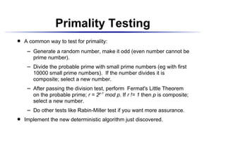 Primality Testing
    A common way to test for primality:
 




          Generate a random number, make it odd (even number cannot be
       




          prime number).
          Divide the probable prime with small prime numbers (eg with first
       




          10000 small prime numbers). If the number divides it is
          composite; select a new number.
          After passing the division test, perform Fermat's Little Theorem
       




          on the probable prime; r = 2p-1 mod p. If r != 1 then p is composite;
          select a new number.
          Do other tests like Rabin-Miller test if you want more assurance.
       




    Implement the new deterministic algorithm just discovered.
 
 