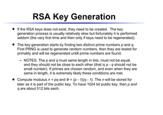 RSA Key Generation
    If the RSA keys does not exist, they need to be created. The key
 




    generation process is usually relatively slow but fortunately it is performed
    seldom (the very first time and then only if keys need to be regenerated).
    The key generation starts by finding two distinct prime numbers p and q.
 




    First PRNG is used to generate random numbers, then they are tested for
    primality and will be regenerated untill prime numbers are found.
          NOTES: The p and q must same length in bits, must not be equal,
       




          and they should not be close to each other (that is p - q should not be
          small number). If primes are chosen random, and even when they are
          same in length, it is extremely likely these conditions are met.
    Compute modulus n = pq and = (p - 1)(q - 1). The n will be stored for
                                      ¢
 




    later as it is part of the public key. To have 1024 bit public key, then p and
    q are about 512 bits each.
 