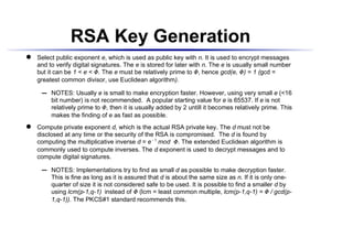 RSA Key Generation
 




    Select public exponent e, which is used as public key with n. It is used to encrypt messages
    and to verify digital signatures. The e is stored for later with n. The e is usually small number
    but it can be 1 < e < . The e must be relatively prime to , hence gcd(e, ) = 1 (gcd =


                             




                                                                    




                                                                                     
    greatest common divisor, use Euclidean algorithm).

           NOTES: Usually e is small to make encryption faster. However, using very small e (<16
       ¡




           bit number) is not recommended. A popular starting value for e is 65537. If e is not
           relatively prime to , then it is usually added by 2 untill it becomes relatively prime. This
                                 




           makes the finding of e as fast as possible.
 




    Compute private exponent d, which is the actual RSA private key. The d must not be
    disclosed at any time or the security of the RSA is compromised. The d is found by
    computing the multiplicative inverse d = e - 1 mod . The extended Euclidean algorithm is




                                                            
    commonly used to compute inverses. The d exponent is used to decrypt messages and to
    compute digital signatures.

           NOTES: Implementations try to find as small d as possible to make decryption faster.
       ¡




           This is fine as long as it is assured that d is about the same size as n. If it is only one-
           quarter of size it is not considered safe to be used. It is possible to find a smaller d by
           using lcm(p-1,q-1) instead of (lcm = least common multiple, lcm(p-1,q-1) = / gcd(p-
                                             




                                                                                               
           1,q-1)). The PKCS#1 standard recommends this.
 
