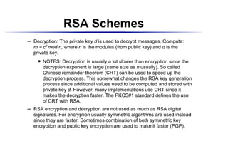 RSA Schemes
    Decryption: The private key d is used to decrypt messages. Compute:
¡




    m = cd mod n, where n is the modulus (from public key) and d is the
    private key.
           NOTES: Decryption is usually a lot slower than encryption since the
        




           decryption exponent is large (same size as n usually). So called
           Chinese remainder theorem (CRT) can be used to speed up the
           decryption process. This somewhat changes the RSA key generation
           process since additional values need to be computed and stored with
           private key d. However, many implementations use CRT since it
           makes the decryption faster. The PKCS#1 standard defines the use
           of CRT with RSA.
    RSA encryption and decryption are not used as much as RSA digital
¡




    signatures. For encryption usually symmetric algorithms are used instead
    since they are faster. Sometimes combination of both symmetric key
    encryption and public key encryption are used to make it faster (PGP).
 