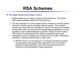 RSA Schemes
    RSA digital signatures/verification scheme
 




          Digital signatures are always computed with private key. This makes
      ¡




          them easily verifiable publicly with the public key.
          The raw message m is never signed directly. Instead it is usually hashed
      ¡




          with hash function and the message digest is signed. This condition
          usually also means that the message m in fact is not secret to the parties
          so that each party can compute the message digest separately. It is also
          possible to use so called redundancy function instead of hash function.
          This function is reverseable which makes it possible to sign secret
          messages since the message can be retrieved by the party verifying the
          signature. In practice hash function is often used.
                 NOTES: If the m is not hashed or run through redundancy function
              




                 several attacks exist against RSA signatures which may make it
                 possible to forge signatures. Also if the redundancy function is
                 insecure it may be possible to forge signatures.
 