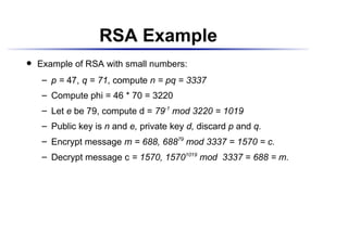 RSA Example
    Example of RSA with small numbers:
 




          p = 47, q = 71, compute n = pq = 3337
      ¡




          Compute phi = 46 * 70 = 3220
      ¡




          Let e be 79, compute d = 79-1 mod 3220 = 1019
      ¡




          Public key is n and e, private key d, discard p and q.
      ¡




          Encrypt message m = 688, 68879 mod 3337 = 1570 = c.
      ¡




          Decrypt message c = 1570, 15701019 mod 3337 = 688 = m.
      ¡
 